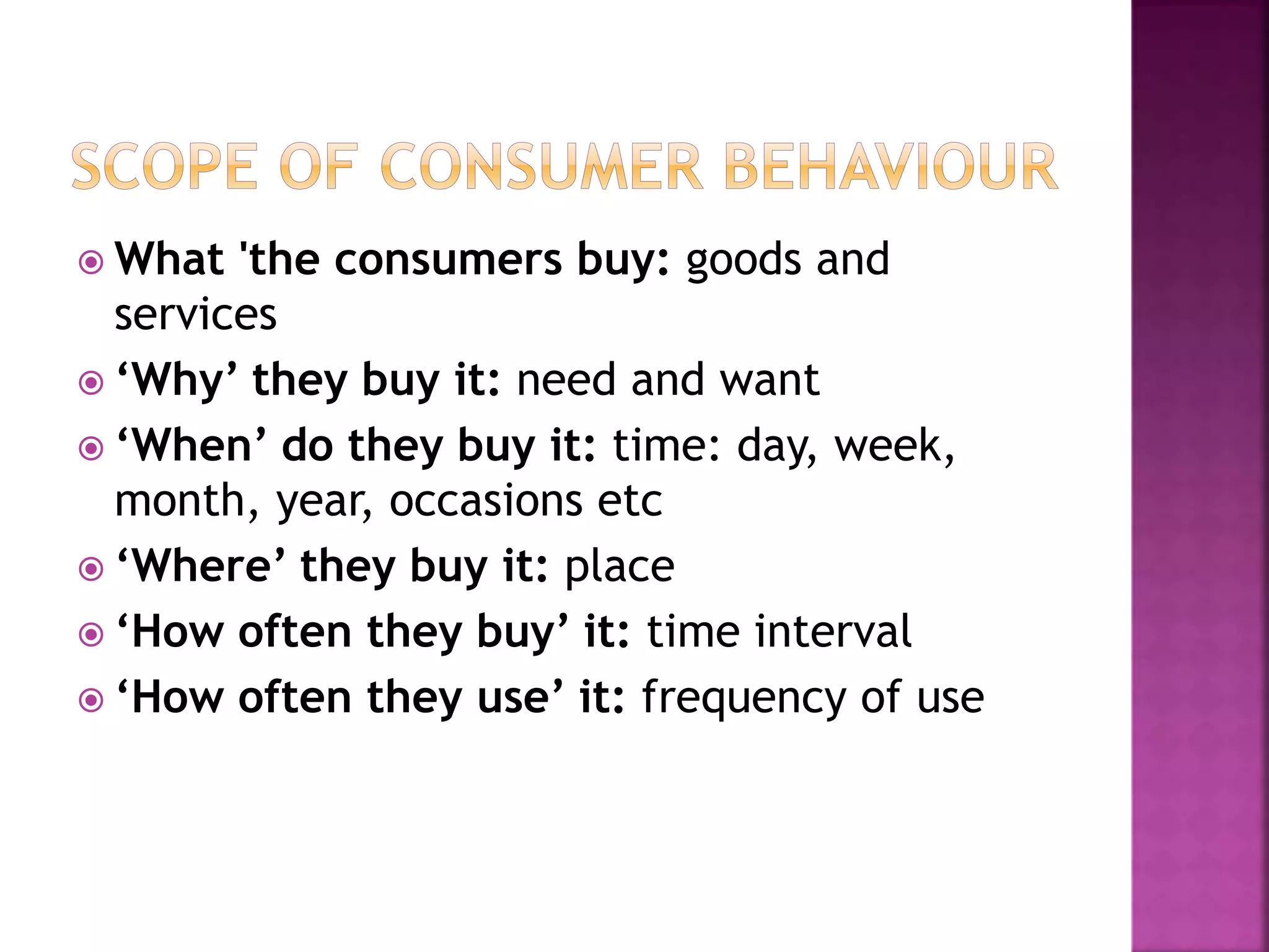  What 'the consumers buy: goods and 
services 
 ‘Why’ they buy it: need and want 
 ‘When’ do they buy it: time: day, week, 
month, year, occasions etc 
 ‘Where’ they buy it: place 
 ‘How often they buy’ it: time interval 
 ‘How often they use’ it: frequency of use 
 