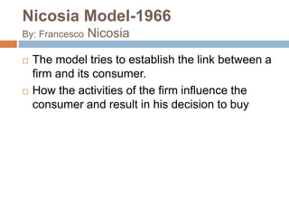 Nicosia Model-1966 
By: Francesco Nicosia 
 The model tries to establish the link between a 
firm and its consumer. 
 How the activities of the firm influence the 
consumer and result in his decision to buy 
 