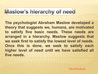 The psychologist Abraham Maslow developed a
theory that suggests we, humans, are motivated
to satisfy five basic needs. These needs are
arranged in a hierarchy. Maslow suggests that
we seek first to satisfy the lowest level of needs.
Once this is done, we seek to satisfy each
higher level of need until we have satisfied all
five needs.
Fathimath Raufa_5657
 