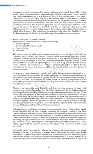 10
10 www.mynotebook.in
In situations in which consumers seek to solve a problem or satisfy a need, they are likely to form
attitudes (either positive or negative) about products on the basis of information exposure and their
own cognition (knowledge and beliefs) In general, the more information consumers have about a
product or service, the more likely they are to form attitudes about it, either positive or negative
However regardless of available information consumers are not always ready or willing to process
product-related information Furthermore, consumers often use only a limited amount of the
information available to them Research suggests that only two or three important beliefs about a
product dominate in the formation of attitudes and that less important beliefs provide little
additional input This important finding suggests that marketers should fight off the impulse to
include all the features of their products and services in their ads, rather, they should focus on the
few key points that are at the heart of what distinguishes their product from the competition
2. Sources Of Influence On Attitude Formation
The formation of consumer attitudes is strongly influenced by
♦ Personal experience
♦ The influence of family and friends
♦ Direct marketing
♦ Mass media
The primary means by which attitudes toward goods and services are formed is through the
consumer's direct experience in trying and evaluating them Recognizing the importance of direct
experience, marketers frequently attempt to stimulate trial of new products by offering price-off
coupons or even free samples In such cases, the marketer's objective is to get consumers to try the
product and then to evaluate it If a product proves to be to their liking, then it is probable that con-
sumers will form a positive attitude and be likely to repurchase the product In addition, from the
information on the coupon (e g name and address) the marketer is able to create a database of
interested consumers
As we come in contact with others, especially family, close friends and admired individuals (e g, a
respected teacher) we form attitudes that influence our lives The family is an extremely important
source of influence on the formation of attitudes, for it is the family that provides us with many of
our basic values and a wide range of less central beliefs For instance, young children who are
rewarded for good behavior with sweet foods and candy often retain a taste for (and positive attitude
toward) sweets as adults.
Marketers are increasingly using highly focused direct-marketing programs to target small
consumer niches with products and services that fit their interests and lift-styles (Niche marketing is
sometimes called micro-marketing Marketers very carefully target customers on the basis of their
demographic, psychographic or geodemographic profiles with highly personalized product offerings
(e.g. hunting rifles for left-handed people) and messages that show they understand their special
needs and desires Direct-marketing efforts have an excellent chance of favorably influencing target
consumers' attitudes, because the products and services offered and the promotional messages
conveyed are very carefully designed to address the individual segment's needs and concerns and,
thus, are able to achieve a higher "hit rate" than mass marketing
In countries where people have easy access to newspapers and a variety of general and special-
interest magazines and television channels, consumers are constantly exposed to new ideas,
products, opinions, and advertisements These mass-media communications provide an important
source of information that influences the formation of consumer attitudes Other research indicates
that for consumers who lack direct experience with a product, exposure to an emotionally appealing
advertising message is more likely to create an attitude toward the product than for consumers who
have beforehand secured direct experience with the product category ^The net implications of these
findings appear to be that emotional appeals are most effective with consumers who lack product
experience
Still another issue with regard to evaluating the impact of advertising messages on attitude
formation is the level of realism that is provided Research has shown that attitudes that develop
through direct experience (e.g. product usage) tend to be more confidently held, more enduring, and
more resistant to attack than those developed via indirect experience (e g reading a print ad) And
just as television provided the advertiser with more realism than is possible in a radio or print ad, the
 