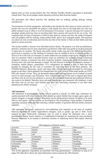 100
100 www.mynotebook.in
depend more on time saving products like Two Minutes Noodles (Nestle), precooked or practically
cooked food. They do not prepare snacks themselves but buy them from the market.
The personality also affects activities like spending time on walking, golfing, playing, resting,
recreation etc.
The possession of certain equipments, and products also decides the time spent on various activities. A
person who uses his automobile for going to work spends less time on traveling than one who uses
public transport to go to office or even for destination of recreation. A person who goes for vocation in
aeroplane spends much less time on traveling rather than a person who travels by his car or bus. The
researcher asks all types of questions to find out time spent on various activities, the mode of transport
used, the gadgets used for cooking, eating cooked foods, and so on to segregate people. The questions
are asked not only on individual activities but also that of the family to find out their habits and time
spent on various activities.
The second variable is interest of an individual and his family. The purpose is to find out preferences,
priorities. Someone may be more interested in good house while other may prefer to eat in a restaurant
or spent time on vacation. The family may prefer outing. Ladies may have like fashion, good clothes,
good food or cosmetics so that thinking of consumer may be molded in favor of existing product or
service to fit in life style of consumers or create market for new product or service by changing the life
style of consumers which is possible because wants are unlimited. For example demand of personal
computers, internet, e-commerce has been created by properly studying the needs of consumers and
develop such a life style that demand is created. The fast increase in demand of computers, internet, e-
commerce, mobile phones, automobiles, TV's, refrigerators (to mention a few) in India had been
possible by changing the life style of consumers by motivating them to use these products. The
STD/ISD (phones), photocopy, courier and many other services have been developed by motivating
people to use them, which gradually has changed their life style. Now in Urban India people use STD /
ISD calls instead of letter. They get documents photocopied and use courier service instead of postal
service to send messages and documents. Now it has become part of life style to depend upon them
and those who do not use new products or services are considered backward and traditional which no
one wants to be labeled. Therefore more and more persons have got connected with telephone, e-mail
and those who do not have such facilities hire them. By motivating consumers to use them their
demand can be further increased.
AIO statements
AIO statements in psychographic studies may be general or specific. In either type, consumers are
usually presented with Likert scales in which people are asked whether they strongly agree, agree, are
neutral, disagree or strongly disagree. Statements can be administered in person, by phone or by mail,
often in mail panels. AIO inventories are developed by first formulating a large number of questions
regarding consumer AIOs and then selecting a smaller number of questions that best define consumer
segments.
AIO statements are usually analyzed by cross-tabulating each statement on the basis of variables
believed important for market segmentation strategies, such as gender, age and so forth. Factor
analysis or other multivariate techniques may be used to group the statements into a more
parsimonious format. Factor analysis is a mathematical technique for examining the inter-correlation
between statements in an attempt to determine common or underlying factors that explain observed
variations.
AIO categories of lifestyle studies
Activities Interests Opinions Demographics
Work Family Themselves Age
Hobbies Home Social issues Education
Social events Job Politics Income
Vacation Community Business Occupation
Entertainment Recreation Economics Family size
Club membership Fashion Education Dwelling
Community Food Products Geography
Shopping Media Future City size
Sports Achievements Culture Stage in lifestyle
Note In this approach, respondents are presented with long questionnaires - sometimes as long as 25
pages The table above shows the major dimensions used to measure the AIO elements
 