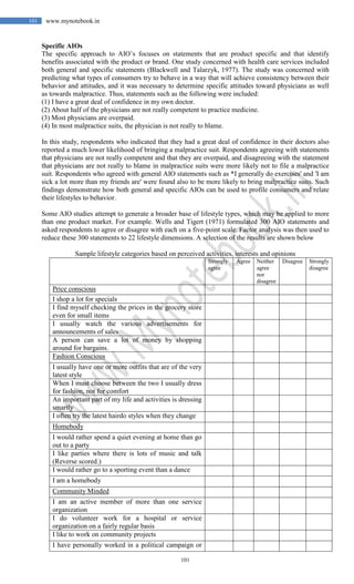 101
101 www.mynotebook.in
Specific AIOs
The specific approach to AIO’s focuses on statements that are product specific and that identify
benefits associated with the product or brand. One study concerned with health care services included
both general and specific statements (Blackwell and Talarzyk, 1977). The study was concerned with
predicting what types of consumers try to behave in a way that will achieve consistency between their
behavior and attitudes, and it was necessary to determine specific attitudes toward physicians as well
as towards malpractice. Thus, statements such as the following were included:
(1) I have a great deal of confidence in my own doctor.
(2) About half of the physicians are not really competent to practice medicine.
(3) Most physicians are overpaid.
(4) In most malpractice suits, the physician is not really to blame.
In this study, respondents who indicated that they had a great deal of confidence in their doctors also
reported a much lower likelihood of bringing a malpractice suit. Respondents agreeing with statements
that physicians are not really competent and that they are overpaid, and disagreeing with the statement
that physicians are not really to blame in malpractice suits were more likely not to file a malpractice
suit. Respondents who agreed with general AIO statements such as *I generally do exercises' and 'I am
sick a lot more than my friends are' were found also to be more likely to bring malpractice suits. Such
findings demonstrate how both general and specific AIOs can be used to profile consumers and relate
their lifestyles to behavior.
Some AIO studies attempt to generate a broader base of lifestyle types, which may be applied to more
than one product market. For example. Wells and Tigert (1971) formulated 300 AIO statements and
asked respondents to agree or disagree with each on a five-point scale. Factor analysis was then used to
reduce these 300 statements to 22 lifestyle dimensions. A selection of the results are shown below
Sample lifestyle categories based on perceived activities, interests and opinions
Strongly
agree
Agree Neither
agree
nor
disagree
Disagree Strongly
disagree
Price conscious
I shop a lot for specials
I find myself checking the prices in the grocery store
even for small items
I usually watch the various advertisements for
announcements of sales
A person can save a lot of money by shopping
around for bargains.
Fashion Conscious
I usually have one or more outfits that are of the very
latest style
When I must choose between the two I usually dress
for fashion, not for comfort
An important part of my life and activities is dressing
smartly
I often try the latest hairdo styles when they change
Homebody
I would rather spend a quiet evening at home than go
out to a party
I like parties where there is lots of music and talk
(Reverse scored.)
I would rather go to a sporting event than a dance
I am a homebody
Community Minded
I am an active member of more than one service
organization
I do volunteer work for a hospital or service
organization on a fairly regular basis
I like to work on community projects
I have personally worked in a political campaign or
 