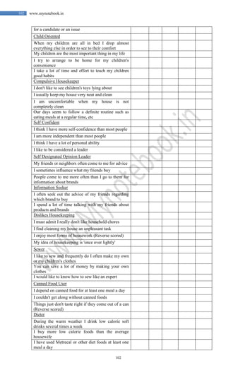102
102 www.mynotebook.in
for a candidate or an issue
Child Oriented
When my children are all in bed I drop almost
everything else in order to see to their comfort
My children are the most important thing in my life
I try to arrange to be home for my children's
convenience
I take a lot of time and effort to teach my children
good habits
Compulsive Housekeeper
I don't like to see children's toys lying about
I usually keep my house very neat and clean
I am uncomfortable when my house is not
completely clean
Our days seem to follow a definite routine such as
eating meals at a regular time, etc
Self Confident
I think I have more self-confidence than most people
I am more independent than most people
I think I have a lot of personal ability
I like to be considered a leader
Self Designated Opinion Leader
My friends or neighbors often come to me for advice
I sometimes influence what my friends buy
People come to me more often than I go to them for
information about brands
Information Seeker
I often seek out the advice of my friends regarding
which brand to buy
I spend a lot of time talking with my friends about
products and brands
Dislikes Housekeeping
I must admit I really don't like household chores
I find cleaning my house an unpleasant task
I enjoy most forms of housework (Reverse scored)
My idea of housekeeping is 'once over lightly'
Sewer
I like to sew and frequently do I often make my own
or my children's clothes
You can save a lot of money by making your own
clothes
I would like to know how to sew like an expert
Canned Food User
I depend on canned food for at least one meal a day
I couldn't get along without canned foods
Things just don't taste right if they come out of a can
(Reverse scored)
Dieter
During the warm weather I drink low calorie soft
drinks several times a week
I buy more low calorie foods than the average
housewife
I have used Metrecal or other diet foods at least one
meal a day
 