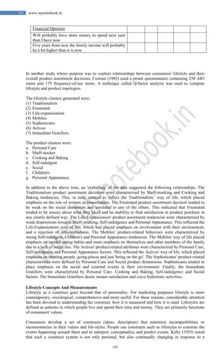 103
103 www.mynotebook.in
Financial Optimist
Will probably have more money to spend next year
than I have now
Five years from now the family income will probably
be a lot higher than it is now
In another study whose purpose was to explore relationships between consumers' lifestyle and their
overall product assortment decisions, Cosmas (1982) used a postal questionnaire containing 250 AIO
items and 179 frequency-of-use items. A technique called Q-factor analysis was used to compute
lifestyle and product topologies.
The lifestyle clusters generated were:
(1) Traditionalists
(2) Frustrated
(3) Life-expansionists
(4) Mobiles
(5) Sophisticates
(6) Actives
(7) Immediate Gratifiers.
The product clusters were:
a. Personal Care
b. Shelf-stocker
c. Cooking and Baking
d. Self-indulgent
e. Social
f. Children's
g. Personal Appearance.
In addition to the above tests, an 'eyeballing' of the data suggested the following relationships. The
Traditionalism product assortment decisions were characterized by Shelf-stocking and Cooking and
Baking tendencies. This, in turn, seemed to reflect the Traditionalists’ way of life, which placed
emphasis on the role of women as homemakers. The Frustrated product assortment decision tended to
be weak on the social dimension and unrelated to any of the others. This indicated that Frustrated
tended to be unsure about what they liked and an inability to find satisfaction in product purchase in
any clearly defined way. The Life-Expansionists' product assortment tendencies were characterized by
weak dispositions towards Shelf-stocking, Self-indulgence and Personal Appearance. This reflected the
Life-Expansionists' way of life, which had placed emphasis on involvement with their environment,
and a rejection of self-centredness. The Mobiles' product-related behaviors were characterized by
strong Self-indulgent, Children's and Personal Appearance tendencies. The Mobiles' way of life placed
emphasis on careful eating habits and more emphasis on themselves and other members of the family
due to a lack of social ties. The Actives' product-related attributes were characterized by Personal Care,
Self-indulgence and Personal Appearance factors. This reflected the Actives' way of life, which placed
emphasis on meeting people, going places and just 'being on the go'. The Sophisticates' product-related
characteristics were defined by Personal Care and Social product dimensions. Sophisticates tended to
place emphasis on the social and external events in their environment. Finally, the Immediate
Gratifiers were characterized by Personal Care. Cooking and Baking, Self-indulgence and Social
factors. The Immediate Gratifiers desire instant satisfaction and crave hedonistic activities.
Lifestyle Concepts And Measurements
Lifestyle as a construct goes beyond that of personality. For marketing purposes lifestyle is more
contemporary, sociological, comprehensive and more useful. For these reasons, considerable attention
has been devoted to understanding the construct, how it is measured and how it is used. Lifestyles are
defined as patterns in which people live and spend their time and money. They are primarily functions
of consumers' values.
Consumers develop a set of constructs (ideas, descriptors) that minimize incompatibilities or
inconsistencies in their values and life-styles. People use constructs such as lifestyles to construe the
events happening around them and to interpret, conceptualize and predict events. Kelly (1955) noted
that such a construct system is not only personal, but also continually changing in response to a
 