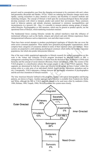104
104 www.mynotebook.in
person's need to conceptualize cues from the changing environment to be consistent with one's values
and personality (Reynolds and Darden, 1972a). Values are enduring but lifestyles change much more
rapidly, causing researchers to place attention on currency and flexibility in research methods and
marketing strategies. The concept of lifestyle is built upon the social-psychological theory that people
develop constructs with which to interpret, predict and control their environment. These constructs
result in behavior patterns and attitude structures maintained to minimize incompatibilities and
inconsistencies in a person's life - thus; it is possible to measure patterns among groups of people,
called lifestyles. Psychographics or AIO measures, which may be general or product specific, are the
operational form of lifestyle, which marketing researchers measure.
The fundamental forces creating lifestyles include the cultural transfusive triad (the influence of
institutional influences such as the family, religion and school) and early lifetime experiences (basic
intergenerational influences such as depressions, wars and other major events).
There have been several attempts to produce psychological typologies of lifestyle that can cover the
entire active consumer population. These studies have generated psychographic segmentations, which
comprise basic categories of consumers defined in terms of their reported values and lifestyles. These
systems are purported to yield enduring psychological constructs which define the broadest consumer
populations, but which also predict idiosyncratic behavior.
One of the most widely popularized approaches to lifestyle research for market segmentation on this
scale is the Values and Lifestyles (VALS) program developed by Mitchell (1983) at SRI, a
management consulting firm in California. It started from the theoretical base of Maslow's (1954) need
hierarchy and the concept of social character (Riesman, Glazer and Denney, 1950). The essence of the
VALS program is a classification scheme that assigns people to one of nine VALS segments. These
segments are determined by both the values and lifestyles of the people in them ('values' within this
system refers to a wide array of an individual's beliefs, hopes, desires, aspirations, prejudices and so
on). Conceptually, VALS represents a linkage between the personality orientation of psychographics
and the activities orientation of lifestyle research.
The 'nine American lifestyles' defined in this program, together with typical demographics and buying
patterns, are shown in Figure. Another approach called Monitor is available from Yankelovich, Skelly
and White, although the SRI or VALS approach appears to be used more often by marketers (Atlas,
1984; Holman, 1984; Yuspeh, 1984). We will examine this system more closely.
 