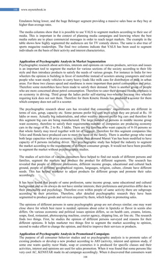 108
108 www.mynotebook.in
Emulators being lower, and the huge Belonger segment providing a massive sales base as they buy at
higher than average rates.
The media columns show that it is possible to use VALS to segment markets according to their use of
media. This is important in the context of planning media campaigns and knowing where the best
media outlets are to place commercial messages in order to reach target markets. The example in the
table shows how highly segmented the audiences are for TV comedy shows. The same is also true of
sports magazine readerships. The final two columns indicate that VALS has been used to segment
individuals on the basis of their activity and interest characteristics.
Application of Psychographic Analysis in Market Segmentation
Psychographic research about activities, interests and opinions on various products, services and issues
is an important tool to segment the market for various sections of the society according to their life
style and then introduce products to satisfy the needs of various groups. For instance in India for two
wheelers the opinion is building in favor of motorbike instead of scooters among youngsters and rural
people who want sturdy vehicles to carry heavy loads like milk cans for distribution of milk in urban
areas. For these two classes speed and sturdiness is more important than petrol consumption and price.
Therefore some motorbikes have been made to satisfy their demand. There is another group of people
who are more concerned about petrol consumption. Therefore to cater their demand Honda emphasis is
on economy in driving. Third group the ladies prefer self-starting two-wheeler because two wheeler
requiring kick does not suit them. Therefore for them Kinetic Honda has produced a scooter for them
which company does not call it a scooter.
The psychographic research about cars has revealed that consumers’ requirements are different in
terms of size, getup, capacity etc. Some persons prefer big cars even when they are priced at Rs. 10
lakhs or more. Actually big industrialists, and other wealthy persons prefer big cars and therefore for
this segment big cars are being manufactured. The large number of persons in middle income group
want economy, therefore to satisfy their requirements number of companies are producing economy
cars in the range of Rs. 2 to Rs. 3 lakhs. There are big families who want capacity of 8-10 persons so
that whole family may travel together with lot of luggage. Therefore for this segment companies like
Telco and Honda have produced cars to meet the need of the family. There is another group who want
both large capacities with price economy; to meet their demand Maruti Van has been modified to have
capacity of 8 persons including driver. This psychographic study has helped the industry to segment
the market according to the requirement of different consumer groups. It would not have been possible
to segment the market without psychrographic studies.
The studies of activities of various consumers have helped to find out needs of different persons and
families, segment the markets and produce the product for different segments. The research has
revealed that people of different professions, different income groups, educational and cultural back
ground, people of different geographical regions, languages, religion, culture, climate have different
needs. This has helped marketer to adjust products for different groups and promote their sales
accordingly.
It has been found that people of same profession, same income group, same educational and cultural
background and so on always do not have similar interests; their preferences and priorities differ due to
their personality and psychology. Therefore even within people of same activity there are subgroups
according to their priorities. Therefore, after detailed psychographic research they have been
segmented to produce goods and services required by them, which helps in promoting sales.
The opinions of different persons in same psychographic group are not always similar; one may want
close shave for which best razor is needed; opinions about color in lipsticks or flavor in scents also
differs. On various economic and political issues opinion differs, so on health care, creams, lotions,
soaps, food, restaurant, photocopying machine, courier agency, shipping line, air line etc. The research
finds two things. First, he studies the opinion of different persons surveyed and reasons for their
different opinions. It helps marketer two things first to segment the market according to opinion,
second to make effort to change the opinion, and third to improve their services or products.
Application of Psychographic Analysis in Promotional Campaigns
The purpose of all consumer behavior studies and so psychographic analysis is to promote sales of
existing products or develop a new product according to AIO (activity, interest and opinion study, if
some one wants quality razor blade, soap or cosmetics it is produced for specific classes and their
activities, interest and opinions are used for sales promotion. When it was found that some persons like
very cool AC, KENSTAR made its ad campaign accordingly. When it discovered that consumers want
 