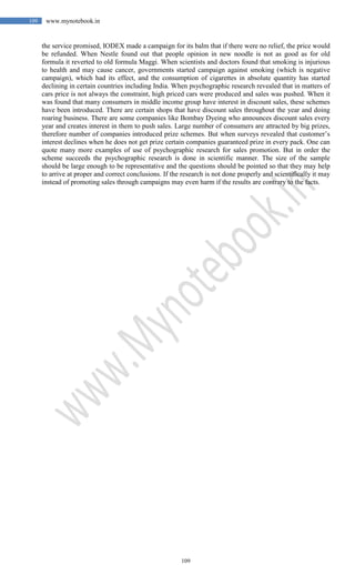 109
109 www.mynotebook.in
the service promised, IODEX made a campaign for its balm that if there were no relief, the price would
be refunded. When Nestle found out that people opinion in new noodle is not as good as for old
formula it reverted to old formula Maggi. When scientists and doctors found that smoking is injurious
to health and may cause cancer, governments started campaign against smoking (which is negative
campaign), which had its effect, and the consumption of cigarettes in absolute quantity has started
declining in certain countries including India. When psychographic research revealed that in matters of
cars price is not always the constraint, high priced cars were produced and sales was pushed. When it
was found that many consumers in middle income group have interest in discount sales, these schemes
have been introduced. There are certain shops that have discount sales throughout the year and doing
roaring business. There are some companies like Bombay Dyeing who announces discount sales every
year and creates interest in them to push sales. Large number of consumers are attracted by big prizes,
therefore number of companies introduced prize schemes. But when surveys revealed that customer’s
interest declines when he does not get prize certain companies guaranteed prize in every pack. One can
quote many more examples of use of psychographic research for sales promotion. But in order the
scheme succeeds the psychographic research is done in scientific manner. The size of the sample
should be large enough to be representative and the questions should be pointed so that they may help
to arrive at proper and correct conclusions. If the research is not done properly and scientifically it may
instead of promoting sales through campaigns may even harm if the results are contrary to the facts.
 