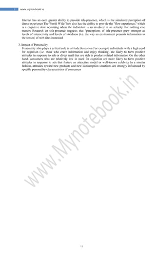 11
11 www.mynotebook.in
Internet has an even greater ability to provide tele-presence, which is the simulated perception of
direct experience The World Wide Web also has the ability to provide the "flow experience," which
is a cognitive state occurring when the individual is so involved in an activity that nothing else
matters Research on tele-presence suggests that "perceptions of tele-presence grew stronger as
levels of interactivity and levels of vividness (i.e. the way an environment presents information to
the senses) of web sites increased
3. Impact of Personality
Personality also plays a critical role in attitude formation For example individuals with a high need
for cognition (i.e. those who crave information and enjoy thinking) are likely to form positive
attitudes in response to ads or direct mail that are rich in product-related information On the other
hand, consumers who are relatively low in need for cognition are more likely to form positive
attitudes in response to ads that feature an attractive model or well-known celebrity In a similar
fashion, attitudes toward new products and new consumption situations are strongly influenced by
specific personality characteristics of consumers
 
