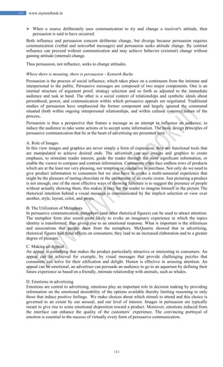 111
111 www.mynotebook.in
 When a source deliberately uses communication to try and change a receiver's attitude, then
persuasion is said to have occurred.
Both influence and persuasion concern deliberate change, but diverge because persuasion requires
communication (verbal and nonverbal messages) and persuasion seeks attitude change. By contrast
influence can proceed without communication and may achieve behavior (external) change without
gaining attitude (internal) change.
Thus persuasion, not influence, seeks to change attitudes.
Where there is meaning, there is persuasion - Kenneth Burke
Persuasion is the process of social influence, which takes place on a continuum from the intimate and
interpersonal to the public. Persuasive messages are composed of two major components. One is an
internal structure of argument proof, strategy selection and so forth as adjusted to the immediate
audience and task at hand. The other is a social context of relationships and symbolic ideals about
personhood, power, and communication within which persuasive appeals are negotiated. Traditional
studies of persuasion have emphasized the former component and largely ignored the communal
situated (both within ongoing interpersonal relationships, and within cultural systems) nature of the
process.
Persuasion is thus a perspective that frames a message as an attempt to influence an audience, to
induce the audience to take some actions or to accept some information. The basic design principles of
persuasive communication that lie at the heart of advertising are presented here.
A. Role of Images
In this view images and graphics are never simply a form of expression, they are functional tools that
are manipulated to achieve desired ends. The advertiser can use images and graphics to create
emphasis, to stimulate reader interest, guide the reader through the most significant information, or
enable the viewer to compare and contrast information. Consumers often face endless rows of products
which are at the least not very pleasing, nor tempting or conducive to purchase. Not only do we need to
give product information to consumers but we also have to evoke a multi-sensorial experience that
might be the pleasure of tasting chocolate or the excitement of an exotic cruise. Just picturing a product
is not enough; one of the most effective ways of showing furniture is to suggest the presence of people
without actually showing them, this makes it easy for the reader to imagine himself in the picture The
rhetorical intention behind a visual message is communicated by the implicit selection or view over
another, style, layout, color, and props.
B. The Utilization of Metaphors
In persuasive communication, metaphors (and other rhetorical figures) can be used to attract attention.
The metaphor form also seems more likely to evoke an imaginary experience in which the topics
identity is transformed, thus giving rise to an emotional response. What is important is the inferences
and associations that people draw from the metaphors. McQuarrie showed that in advertising,
rhetorical figures had these effects on consumers; they lead to an increased elaboration and to a greater
degree of pleasure.
C. Making an Appeal
An appeal is something that makes the product particularly attractive or interesting to consumers. An
appeal can be achieved for example, by visual messages that provide challenging puzzles that
consumers can solve for their edification and delight. Humor is effective in arousing attention. An
appeal can be emotional, an advertiser can persuade an audience to go to an aquarium by defining their
future experience as based on a friendly, intimate relationship with animals, such as whales.
D. Emotions in advertising
Emotions are central to advertising, emotions play an important role in decision making by providing
information on the emotional desirability of the options available thereby limiting reasoning to only
those that induce positive feelings. We make choices about which stimuli to attend and this choice is
governed to an extent by our arousal, and our level of interest. Images in persuasion are typically
meant to give rise to some emotional disposition toward a product. Moreover, emotions induced from
the interface can enhance the quality of the customers’ experience. The convincing portrayal of
emotion is essential to the success of virtually every form of persuasive communication.
 