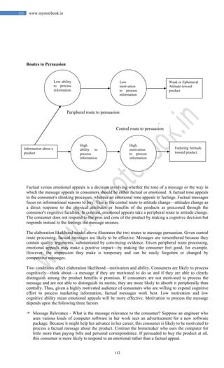 112
112 www.mynotebook.in
Routes to Persuasion
Factual versus emotional appeals is a decision involving whether the tone of a message or the way in
which the message appeals to consumers should be either factual or emotional. A factual tone appeals
to the consumer's chinking processes, whereas an emotional tone appeals to feelings. Factual messages
focus on informational reasons to buy. This is the central route to attitude change—attitudes change as
a direct response to the physical attributes or benefits of the products as processed through the
consumer's cognitive faculties. In contrast, emotional appeals take a peripheral route to attitude change.
The consumer does not respond to the pros and cons of the product by making a cognitive decision but
responds instead to the feelings the message arouses.
The elaboration likelihood model above illustrates the two routes to message persuasion. Given central
route processing, factual messages are likely to be effective. Messages are remembered because they
contain quality arguments, substantiated by convincing evidence. Given peripheral route processing,
emotional appeals may make a positive impact—by making the consumer feel good, for example.
However, the impression they make is temporary and can be easily forgotten or changed by
competitive messages.
Two conditions affect elaboration likelihood—motivation and ability. Consumers are likely to process
cognitively—think about—a message if they are motivated to do so and if they are able to clearly
distinguish among the product benefits it promises. If consumers are not motivated to process the
message and are not able to distinguish its merits, they are more likely to absorb it peripherally than
centrally. Thus, given a highly motivated audience of consumers who are willing to expend cognitive
effort to process marketing information, factual messages work best. Low motivation and low
cognitive ability mean emotional appeals will be more effective. Motivation to process the message
depends upon the following three factors
 Message Relevance - What is the message relevance to the consumer? Suppose an engineer who
uses various kinds of computer software in her work sees an advertisement for a new software
package. Because it might help her advance in her career, this consumer is likely to be motivated to
process a factual message about the product. Contrast the homemaker who uses the computer for
little more than paying bills and personal correspondence. If persuaded to buy the product at all,
this consumer is more likely to respond to an emotional rather than a factual appeal.
Low ability
to process
information
Information about a
product
Low
motivation
to process
information
Weak or Ephemeral
Attitude toward
product
High
ability to
process
information
High
motivation
to process
information
Enduring Attitude
toward product
Peripheral route to persuasion
Central route to persuasion
 