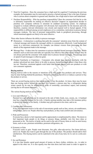 113
113 www.mynotebook.in
 Need for Cognition - Does the consumer have a high need for cognition? Continuing the previous
example, the homemaker may be motivated to process a factual message if she is the type of person
who is curious about computers in general and, therefore, has a high need to know and understand.
 Purchase Responsibility - Who has purchase responsibility? Does the consumer feel that he or she
is ultimately responsible for making an effective decision? Suppose an organization decides to
purchase new computer software to automate its outdated accounting system. An employee
assigned to evaluate different programs will obviously feel responsible for the decision and will,
therefore, examine relevant information very closely and respond well to factual appeals. If the
responsibility is diffused among several employees or to a committee, motivation to process factual
messages weakens. The lack of personal responsibility leads to peripheral processing, through
which emotional appeals are likely to be more effective.
Three other factors influence the ability to process messages
 Distraction - A distraction is anything that pulls the consumer^ attention away from the content of
a factual message and lessens the message's ability to communicate effectively. Loud background
music in a television commercial, for example, can distract viewers from processing the finer
details of the argument made in the message.
 Message Pace - It takes time for consumers to process detailed factual messages accurately. Media
channels such as television and radio are typically less effective than print simply because they do
not always provide the consumer with ample time to process factual messages. The message pace
or speed of such messages is often too great.
 Product Familiarity or Experience - Consumers who already have product familiarity with the
product advertised are more likely to be able to process factual messages about it than those who
are not. Therefore, emotional appeals work better than factual appeals with new products or with
new consumer segments.
Buying motives
Buying motives refer to the reasons or intentions as to why people buy products and services. They
may be inner feelings behind the purchases. Motive is something that drives or induces a person to buy
the product or service.
There are several buying motives that induce people to buy the product. At times, there may be more
than one buying motive behind the purchase. For instance, a person may buy a refrigerator during
winter season for he may be influenced by pride of ownership, convenience aspect, and economy
(saving due to off-season discount).
The various buying motives are as follows
1. Love and Affection
Parental love and affection can be stressed in the sale of baby foods, toys, sweets, etc. A husband
may buy a beautiful present for his wife. A family earning member may take a life insurance policy
to protect the interest of his family. A brother may gift a present to his sister, and so on.
2. Comfort and Convenience
It is a very important motive in the sale of convenience goods such as fans, mixers, air-conditioners,
refrigerators, and so on. People often buy such products, as they want comfort and convenience.
3. Pride and Possession
Everyone has a desire to feel important and be appreciated or complimented by others. The desire to
feel important leads people to do things or possess things, probably very few have done or
possessed so far. The motive of pride can be used in the sale of luxury items as well as semi-luxury
items, such as cars, premium motorbikes, premium refrigerators, etc.
4. Economy or Gain
Everyone wants to gain. People want discounts, free gifts, after-sale-service, free home delivery,
and so on. People also want to gain through the use of the product. The product should add to their
satisfactions. This buying motive can be exploited in the sale of any item, be it a sari or a sofa-cum-
bed.
5. Sex and Romance
It is true that females spend good amount of money on fancy clothes, toiletries, etc., in order to
appeal to the other sex. It is also equally true that men dress and look smart in order to appeal to
 
