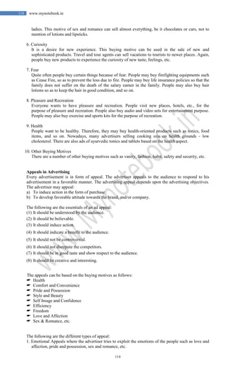 114
114 www.mynotebook.in
ladies. This motive of sex and romance can sell almost everything, be it chocolates or cars, not to
mention of lotions and lipsticks.
6. Curiosity
It is a desire for new experience. This buying motive can be used in the sale of new and
sophisticated products. Travel and tour agents can sell vacations to tourists to newer places. Again,
people buy new products to experience the curiosity of new taste, feelings, etc.
7. Fear
Quite often people buy certain things because of fear. People may buy firefighting equipments such
as Cease Fire, so as to prevent the loss due to fire. People may buy life insurance policies so that the
family does not suffer on the death of the salary earner in the family. People may also buy hair
lotions so as to keep the hair in good condition, and so on.
8. Pleasure and Recreation
Everyone wants to have pleasure and recreation. People visit new places, hotels, etc., for the
purpose of pleasure and recreation. People also buy audio and video sets for entertainment purpose.
People may also buy exercise and sports kits for the purpose of recreation.
9. Health
People want to be healthy. Therefore, they may buy health-oriented products such as tonics, food
items, and so on. Nowadays, many advertisers selling cooking oils on health grounds - low
cholesterol. There are also ads of ayurvedic tonics and tablets based on the health aspect.
10. Other Buying Motives
There are a number of other buying motives such as vanity, fashion, habit, safety and security, etc.
Appeals in Advertising
Every advertisement is in form of appeal. The advertiser appeals to the audience to respond to his
advertisement in a favorable manner. The advertising appeal depends upon the advertising objectives.
The advertiser may appeal:
a) To induce action in the form of purchase
b) To develop favorable attitude towards the brand, and/or company.
The following are the essentials of an ad appeal:
(1) It should be understood by the audience.
(2) It should be believable.
(3) It should induce action.
(4) It should indicate a benefit to the audience.
(5) It should not be controversial.
(6) It should not disrepute the competitors.
(7) It should be in good taste and show respect to the audience.
(8) It should be creative and interesting.
The appeals can be based on the buying motives as follows:
 Health
 Comfort and Convenience
 Pride and Possession
 Style and Beauty
 Self Image and Confidence
 Efficiency
 Freedom
 Love and Affection
 Sex & Romance, etc.
The following are the different types of appeal:
1. Emotional Appeals where the advertiser tries to exploit the emotions of the people such as love and
affection, pride and possession, sex and romance, etc.
 