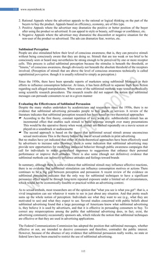 115
115 www.mynotebook.in
2. Rational Appeals where the advertiser appeals to the rational or logical thinking on the part of the
buyers to buy the product. Appeals based on efficiency, economy, are of this type.
3. Positive Appeals where the advertiser may dramatize the positive or better position of the buyer
after using the product so advertised. It can appeal to style or beauty, self-image or confidence, etc.
4. Negative Appeals where the advertiser may dramatize the discomfort or negative situation for the
non-user of the product so advertised. The ads can dramatize fear, worries, etc.
Subliminal Perception
People are also stimulated below their level of conscious awareness; that is, they can perceive stimuli
without being consciously aware that they are doing so. Stimuli that are too weak or too brief to be
consciously seen or heard may nevertheless be strong enough to be perceived by one or more receptor
cells. This process is called subliminal perception because the stimulus is beneath the threshold, or
"limens," of conscious awareness, though obviously not beneath the absolute threshold of the receptors
involved. (Perception of stimuli that are above the level of conscious awareness technically is called
supraliminal perception, though it is usually referred to simply as perception.)
Since the 1950s, there have been sporadic reports of marketers using subliminal Messages in their
efforts to influence consumption behavior. At times, it has been difficult to separate truth from fiction
regarding such alleged manipulations. When some of the subliminal methods were tested methodically
using scientific research procedures. The research results did not support the notion that subliminal
messages can persuade consumers to act in a given manner
Evaluating the Effectiveness of Subliminal Persuasion
Despite the many studies undertaken by academicians and researchers since the 1950s, there is no
evidence that subliminal advertising persuades people to buy goods or services A review of the
literature indicates that subliminal perception research has been based on two theoretical approaches
 According to the first theory, constant repetition of very weak (i.e. subthreshold) stimuli has an
incremental effect that enables such stimuli to build response strength over many presentations
This would be the operative theory when weak stimuli are flashed repeatedly on a movie screen or
played on a soundtrack or audiocassette
 The second approach is based on the theory that subliminal sexual stimuli arouse unconscious
sexual motivations This is the theory behind the use of sexual embeds in print advertising
But no studies have yet indicated that either of these theoretical approaches have been effectively used
by advertisers to increase sales However, there is some indication that subliminal advertising may
provide new opportunities for modifying antisocial behavior through public awareness campaigns that
call for individuals to make generalized responses to suggestions that enhance their personal
performance or improve their attitudes. There is also some (though not definitive) evidence that
subliminal methods can indirectly influence attitudes and feelings toward brands
In summary, although there is some evidence that subliminal stimuli may influence affective reactions,
there is no evidence that subliminal stimulation can influence consumption motives or actions There
continues to be a big gap between perception and persuasion A recent review of the evidence on
subliminal persuasion indicates that the only way for subliminal techniques to have a significant
persuasive effect would be through long-term repeated exposure under a limited set of circumstances,
which would not be economically feasible or practical within an advertising context.
As to sexual embeds, most researchers are of the opinion that "what you see is what you get": that is, a
vivid imagination can see whatever it wants to see in just about any situation. And that pretty much
sums up the whole notion of perception: Individuals see what they want to see (e.g., what they are
motivated to see) and what they expect to see. Several studies concerned with public beliefs about
subliminal advertising found that a large percentage of Americans know what subliminal advertising
is, they believe it is used by advertisers, and that it is effective in persuading consumers to buy. To
correct any misperceptions among the public that subliminal advertising does, in fact, exist, the
advertising community occasionally sponsors ads, which ridicule the notion that subliminal techniques
are effective or that they are used in advertising applications.
The Federal Communications Commission has adopted the position that subliminal messages, whether
effective or not, are intended to deceive consumers and therefore, contradict the public interest.
However, because of the absence of any evidence that subliminal persuasion really works, no state or
federal laws have been enacted to restrict the use of subliminal advertising.
 