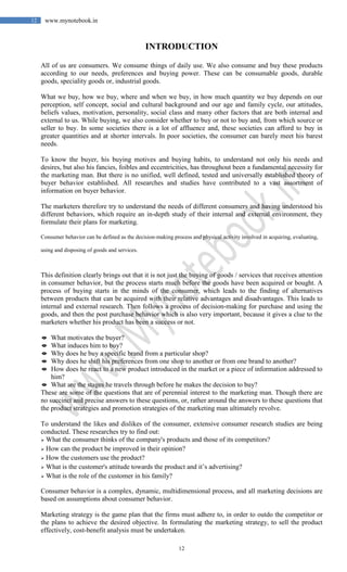 12
12 www.mynotebook.in
INTRODUCTION
All of us are consumers. We consume things of daily use. We also consume and buy these products
according to our needs, preferences and buying power. These can be consumable goods, durable
goods, speciality goods or, industrial goods.
What we buy, how we buy, where and when we buy, in how much quantity we buy depends on our
perception, self concept, social and cultural background and our age and family cycle, our attitudes,
beliefs values, motivation, personality, social class and many other factors that are both internal and
external to us. While buying, we also consider whether to buy or not to buy and, from which source or
seller to buy. In some societies there is a lot of affluence and, these societies can afford to buy in
greater quantities and at shorter intervals. In poor societies, the consumer can barely meet his barest
needs.
To know the buyer, his buying motives and buying habits, to understand not only his needs and
desires, but also his fancies, foibles and eccentricities, has throughout been a fundamental necessity for
the marketing man. But there is no unified, well defined, tested and universally established theory of
buyer behavior established. All researches and studies have contributed to a vast assortment of
information on buyer behavior.
The marketers therefore try to understand the needs of different consumers and having understood his
different behaviors, which require an in-depth study of their internal and external environment, they
formulate their plans for marketing.
Consumer behavior can be defined as the decision-making process and physical activity involved in acquiring, evaluating,
using and disposing of goods and services.
This definition clearly brings out that it is not just the buying of goods / services that receives attention
in consumer behavior, but the process starts much before the goods have been acquired or bought. A
process of buying starts in the minds of the consumer, which leads to the finding of alternatives
between products that can be acquired with their relative advantages and disadvantages. This leads to
internal and external research. Then follows a process of decision-making for purchase and using the
goods, and then the post purchase behavior which is also very important, because it gives a clue to the
marketers whether his product has been a success or not.
 What motivates the buyer?
 What induces him to buy?
 Why does he buy a specific brand from a particular shop?
 Why does he shift his preferences from one shop to another or from one brand to another?
 How does he react to a new product introduced in the market or a piece of information addressed to
him?
 What are the stages he travels through before he makes the decision to buy?
These are some of the questions that are of perennial interest to the marketing man. Though there are
no succinct and precise answers to these questions, or, rather around the answers to these questions that
the product strategies and promotion strategies of the marketing man ultimately revolve.
To understand the likes and dislikes of the consumer, extensive consumer research studies are being
conducted. These researches try to find out:
 What the consumer thinks of the company's products and those of its competitors?
 How can the product be improved in their opinion?
 How the customers use the product?
 What is the customer's attitude towards the product and it’s advertising?
 What is the role of the customer in his family?
Consumer behavior is a complex, dynamic, multidimensional process, and all marketing decisions are
based on assumptions about consumer behavior.
Marketing strategy is the game plan that the firms must adhere to, in order to outdo the competitor or
the plans to achieve the desired objective. In formulating the marketing strategy, to sell the product
effectively, cost-benefit analysis must be undertaken.
 