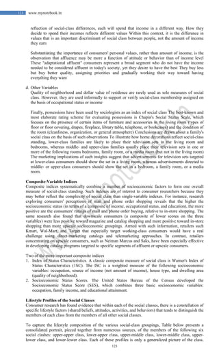 123
123 www.mynotebook.in
reflection of social-class differences, each will spend that income in a different way. How they
decide to spend their incomes reflects different values Within this context, it is the difference in
values that is an important discriminant of social class between people, not the amount of income
they earn
Substantiating the importance of consumers' personal values, rather than amount of income, is the
observation that affluence may be more a function of attitude or behavior than of income level
These "adaptational affluent" consumers represent a broad segment who do not have the income
needed to be considered affluent in today's society, yet they desire to have the best They buy less
but buy better quality, assigning priorities and gradually working their way toward having
everything they want
d. Other Variables
Quality of neighborhood and dollar value of residence are rarely used as sole measures of social
class. However, they are used informally to support or verify social-class membership assigned on
the basis of occupational status or income
Finally, possessions have been used by sociologists as an index of social class The best-known and
most elaborate rating scheme for evaluating possessions is Chapin's Social Status Scale, which
focuses on the presence of certain items of furniture and accessories in the living room (types of
floor or floor covering, drapes, fireplace, library table, telephone, or bookcases) and the condition of
the room (cleanliness, organization, or general atmosphere) Conclusions are drawn about a family's
social class on the basis of such observations To illustrate how home decorations reflect social-class
standing, lower-class families are likely to place their television sets in the living room and
bedrooms, whereas middle- and upper-class families usually place their television sets in one or
more of the following rooms bedrooms, family room, or a media room (but not in the living room)
The marketing implications of such insights suggest that advertisements for television sets targeted
at lower-class consumers should show the set in a living room, whereas advertisements directed to
middle- or upper-class consumers should show the set in a bedroom, a family room, or a media
room.
Composite-Variable Indices
Composite indices systematically combine a number of socioeconomic factors to form one overall
measure of social-class standing. Such indexes are of interest to consumer researchers because they
may better reflect the complexity of social class than single-variable indexes. For instance, research
exploring consumers' perceptions of mail and phone order shopping reveals that the higher the
socioeconomic status (in terms of a composite of income, occupational status, and education), the more
positive are the consumers' ratings of mail and phone order buying, relative to in-store shopping. The
same research also found that downscale consumers (a composite of lower scores on the three
variables) were less positive toward magazine and catalog shopping and more positive toward in-store
shopping than more upscale socioeconomic groupings. Armed with such information, retailers such
Kmart, Wal-Mart, and Target that especially target working-class consumers would have a real
challenge using direct-marketing catalogs and telemarketing approaches. In contrast, retailers
concentrating on upscale consumers, such as Neiman Marcus and Saks, have been especially effective
in developing catalog programs targeted to specific segments of affluent or upscale consumers.
Two of the more important composite indices
1. Index of Status Characteristics. A classic composite measure of social class is Warner's Index of
Status Characteristics (1SC). The ISC is a weighted measure of the following socioeconomic
variables: occupation, source of income (not amount of income), house type, and dwelling area
(quality of neighborhood).
2. Socioeconomic Status Scores. The United States Bureau of the Census developed the
Socioeconomic Status Score (SES), which combines three basic socioeconomic variables:
occupation, family income, and educational attainment.
Lifestyle Profiles of the Social Classes
Consumer research has found evidence that within each of the social classes, there is a constellation of
specific lifestyle factors (shared beliefs, attitudes, activities, and behaviors) that tends to distinguish the
members of each class from the members of all other social classes.
To capture the lifestyle composition of the various social-class groupings, Table below presents a
consolidated portrait, pieced together from numerous sources, of the members of the following six
social clashes: upper-upper class, lower-upper class, upper-middle class, lower-middle class, upper-
lower class, and lower-lower class. Each of these profiles is only a generalized picture of the class.
 