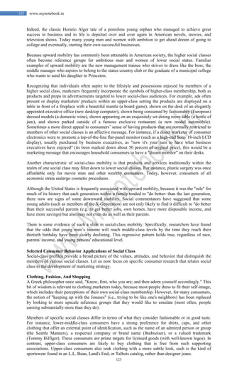 125
125 www.mynotebook.in
Indeed, the classic Horatio Alger tale of a penniless young orphan who managed to achieve great
success in business and in life is depicted over and over again in American novels, movies, and
television shows. Today many young men and women with ambition to get ahead dream of going to
college and eventually, starting their own successful businesses.
Because upward mobility has commonly been attainable in American society, the higher social classes
often become reference groups for ambitious men and women of lower social status. Familiar
examples of upward mobility are the new management trainee who strives to dress like the boss; the
middle manager who aspires to belong to the status country club or the graduate of a municipal college
who wants to send his daughter to Princeton.
Recognizing that individuals often aspire to the lifestyle and possessions enjoyed by members of a
higher social class, marketers frequently incorporate the symbols of higher-class membership, both as
products and props in advertisements targeted to lower social-class audiences. For example, ads often
present or display marketers' products within an upper-class setting the products are displayed on a
table in front of a fireplace with a beautiful mantle (a board game), shown on the desk of an elegantly
appointed executive office (new desktop computer), shown being consumed by fashionably (European)
dressed models (a domestic wine), shown appearing on an exquisitely set dining room table (a bottle of
jam), and shown parked outside of a famous exclusive restaurant (a new model automobile).
Sometimes a more direct appeal to consumers’ sense of having products that are normally restricted to
members of other social classes is an affective message. For instance, if a direct marketer of consumer
electronics were to promote a top-of-the-line flat-panel monitor (such as a high-end Sony 18-inch LCD
display), usually purchased by business executives, as "now it's your turn to have what business
executives have enjoyed" (its been marked down about 50 percent of original price), this would be a
marketing message that encourages household consumers to have a "dream monitor" on their desks.
Another characteristic of social-class mobility is that products and services traditionally within the
realm of one social class may filter down to lower social classes. For instance, plastic surgery was once
affordable only for movie stars and other wealthy consumers. Today, however, consumers of all
economic strata undergo cosmetic procedures.
Although the United States is frequently associated with upward mobility, because it was the "rule" for
much of its history that each generation within a family tended to "do better- than the last generation,
there now are signs of some downward mobility. Social commentators have suggested that some
young adults (such as members of the X-Generation) are not only likely to find it difficult to "do better
than their successful parents (e.g. to get better jobs, own homes, have more disposable income, and
have more savings) but also may not even do as well as their parents.
There is some evidence of such a slide in social-class mobility. Specifically, researchers have found
that the odds that young men’s income will reach middle-class levels by the time they reach their
thirtieth birthday have been slowly declining. This regressive pattern holds true, regardless of race,
parents' income, and young persons' educational level.
Selected Consumer Behavior Applications of Social Class
Social-class profiles provide a broad picture of the values, attitudes, and behavior that distinguish the
members of various social classes. Let us now focus on specific consumer research that relates social
class to the development of marketing strategy.
Clothing, Fashion, And Shopping
A Greek philosopher once said, "Know, first, who you are; and then adorn yourself accordingly." This
bit of wisdom is relevant to clothing marketers today, because most people dress to fit their self-image,
which includes their perceptions of their own social-class membership. However, for many consumers,
the notion of "keeping up with the Joneses" (i.e., trying to be like one's neighbors) has been replaced
by looking to more upscale reference groups that they would like to emulate (most often, people
earning substantially more than they do).
Members of specific social classes differ in terms of what they consider fashionable or in good taste.
For instance, lower-middle-class consumers have a strong preference for shirts, caps, and other
clothing that offer an external point of identification, such as the name of an admired person or group
(the Seattle Manners), a respected company or brand name (Budweiser), or a valued trademark
(Tommy Hilfiger). These consumers are prime targets for licensed goods (with well-known logos). In
contrast, upper-class consumers are likely to buy clothing that is free from such supporting
associations. Upper-class consumers also seek clothing with a more subtle look, such is the kind of
sportswear found in an L.L. Bean, Land's End, or Talbots catalog, rather than designer jeans.
 
