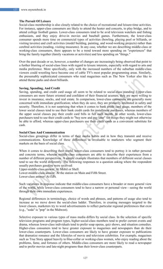 127
127 www.mynotebook.in
The Pursuit Of Leisure
Social-class membership is also closely related to the choice of recreational and leisure-time activities.
For instance, upper-class consumers are likely to attend the heater and concerts, to play bridge, and to
attend college football games. Lower-class consumers tend to be avid television watchers and fishing
enthusiasts, and they enjoy drive-in movies and baseball games. Furthermore, the lower-class
consumer spends more time on commercial types of activities (bowling, playing pool or billiards, or
visiting taverns) and craft activities (model building, painting, and wood-working projects) rather than
cerebral activities (reading, visiting museums). In any case, whether we are describing middle-class or
working-class consumers, there appears to be a trend toward more spending on "experiences" that
bring the family together (family vacations or activities) and less spending on "things."
Over the past decade or so, however, a number of changes are increasingly being observed that point to
a further blurring of social-class lines with regard to leisure interests, especially with regard to arts and
media preference. More specifically, only with the increased numbers of the suburban middle-class
viewers could wrestling have become one of cable TV's most popular programming areas. Similarly,
the presumably sophisticated consumers who read magazines such as The New Yorker also like to
attend theme parks and shoot billiards.
Saving, Spending, And Credit
Saving, spending, and credit card usage all seem to be related to social-class standing. Upper-class
consumers are more future oriented and confident of their financial acumen; they are more willing to
invest in insurance, stocks, and real estate. In comparison, lower-class consumers are generally more
concerned with immediate gratification; when they do save, they are primarily interested in safety and
security. Therefore, it is not surprising that when it comes to bank credit card usage, members of the
lower social classes tend to use their bank credit cards for installment purchases, whereas members of
the upper social classes pay their credit card bills in full each month. In other words, lower-class
purchasers tend to use their credit cards to "buy now and pay later" for things they might not otherwise
be able to afford, whereas upper-class purchasers use their credit cards as a convenient substitute for
cash.
Social Class And Communication
Social-class groupings differ in terms of their media habits and in how they transmit and receive
communications. Knowledge of these differences is invaluable to marketers who segment their
markets on the basis of social class.
When it comes to describing their world, lower-class consumers tend to portray it in rather personal
and concrete terms, whereas middle-class consumers are able to describe their experiences from a
number of different perspectives. A simple example illustrates that members of different social classes
tend to see the world differently. The following responses to a question asking where the respondent
usually purchases gasoline were received:
Upper-middle-class answer: At Mobil or Shell.
Lower-middle-class answer: At the station on Main and Fifth Street.
Lower-class answer: At Ed's.
Such variations in response indicate that middle-class consumers have a broader or more general view
of the world, while lower-class consumers tend to have a narrow or personal view—seeing the world
through their own immediate experiences.
Regional differences in terminology, choice of words and phrases, and patterns of usage also tend to
increase as we move down the social-class ladder. Therefore, in creating messages targeted to the
lower classes, marketers try to word advertisements to reflect particular regional preferences that exist
(e.g., "soda" is "pop" in the Midwest).
Selective exposure to various types of mass media differs by social class. In the selection of specific
television programs and program types, higher-social-class members tend to prefer current events and
drama, whereas lower-class individuals tend to prefer soap operas, quiz shows, and situation comedies.
Higher-class consumers tend to have greater exposure to magazines and newspapers than do their
lower-class counterparts. Lower-class consumers are likely to have greater exposure to publications
that dramatize romance and the lifestyles of movie and television celebrities. For example, magazines
such as True Story appeal heavily to blue-collar or working-class women, who enjoy reading about the
problems, fame, and fortunes of others. Middle-class consumers are more likely to read a newspaper
and to prefer movies and late-night programs than their lower-class counterparts.
 