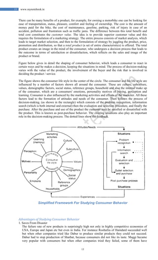13
13 www.mynotebook.in
There can be many benefits of a product, for example, for owning a motorbike one can be looking for
ease of transportation, status, pleasure, comfort and feeling of ownership. The cost is the amount of
money paid for the bike, the cost of maintenance, gasoline, parking, risk of injury in case of an
accident, pollution and frustration such as traffic jams. The difference between this total benefit and
total cost constitutes the customer value. The idea is to provide superior customer value and this
requires the formulation of a marketing strategy. The entire process consists of market analysis, which
leads to target market selection, and then to the formulation of strategy by juggling the product, price,
promotion and distribution, so that a total product (a set of entire characteristics) is offered. The total
product creates an image in the mind of the consumer, who undergoes a decision process that leads to
the outcome in terms of satisfaction or dissatisfaction, which reflects on the sales and image of the
product or brand.
Figure below gives in detail the shaping of consumer behavior, which leads a consumer to react in
certain ways and he makes a decision, keeping the situations in mind. The process of decision-making
varies with the value of the product, the involvement of the buyer and the risk that is involved in
deciding the product / service.
The figure shows the consumer life style in the center of the circle. The consumer and his life style are
influenced by a number of factors shown all around the consumer. These are culture, subculture,
values, demographic factors, social status, reference groups, household and also the internal make up
of the consumer, which are a consumers' emotions, personality motives of buying, perception and
learning. Consumer is also influenced by the marketing activities and efforts of the marketer. All these
factors lead to the formation of attitudes and needs of the consumer. Then follows the process of
decision-making, (as shown in the rectangle) which consists of the problem recognition, information
search (which is both internal and external) then the evaluation and selection procedure, and finally the
purchase. After the purchase and use of the product the customer may be satisfied or dissatisfied with
the product. This is known as post-purchase behavior. The existing situations also play an important
role in the decision-making process. The dotted lines show the feedback.
Simplified Framework For Studying Consumer Behavior
Advantages of Studying Consumer Behavior
1. Saves From Disaster
The failure rate of new products is surprisingly high not only in highly competitive economies of
USA, Europe and Japan etc but even in India. For instance Roohafza of Hamdard succeeded well
but when other companies tried like Dabur to produce similar products they could not succeed.
Dabur had to stop production of Sharbat, because consumers did not like its taste. Maggi became
very popular with consumers but when other companies tried they failed, some of them have
 
