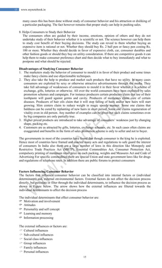 15
15 www.mynotebook.in
many cases this has been done without study of consumer behavior and his attraction or disliking of
a particular packaging. The fact however remains that proper study can help in pushing sales.
8. Helps Consumers to Study their Behavior
The consumers often are guided by their income, emotions, opinion of others and they do not
undertake study of their behavior whether it is scientific or not. The science however can help them
to study cost benefit of their buying decisions. The study can reveal to them whether buying an
expensive item is rational or not. Whether they should buy Rs. 2 ball pen or fancy pen costing Rs.
100 or more. Whether they should decide in favor of expensive cloth, car, consumer durables and
other fashion goods or should they buy on utility consideration. If there are competitive goods it can
help them to make consumer preference chart and then decide what to buy immediately and what to
postpone and what should be rejected.
Disadvantages of Studying Consumer Behavior
1. The marketers study the behavior of consumer to mould it in favor of their product and some times
make fancy claims and use objectionable techniques.
2. They also take the help to produce and market such products that have no utility. In many cases
consumers are exploited by sexy or otherwise attractive advertisements through the media. They
take full advantage of weaknesses of consumers to mould it in their favor whether it is scheme of
exchange, gifts, lotteries or otherwise. All over the world consumers have been exploited by sales
promotion schemes and campaigns. For instance producers certain producers claim that use of their
toothpaste will guard against germs and cavity. Producers of medicines claim cure of certain
diseases. Producers of hair oils claim that it will stop falling of hairs and/or new hairs will start
growing. Slim centers claim to reduce weight in magic speedy manner. Some one claims that
baldness can be cured by replanting of new hairs in short period. Some one claims regeneration of
vitality even in old person. Any number of examples can be given but such claims sometimes even
by big companies are only partially true.
3. Higher priced products are introduced to take advantage of consumers’ weakness just by changing
shape, packing etc.
4. Customers are as attracted by gifts, lotteries, exchange schemes, etc. In such cases often claims are
exaggerated and benefits in the form of sales promotion scheme is only to seller and not to buyer.
The governments in most of the countries have found that though consumer is the king he is exploited.
Hence most of countries have framed and enacted many acts and regulations to safe guard the interest
of consumers In India also there are a large number of laws in this direction like Monopoly and
Restrictive Trade Practices Act (MRTP), Essential Commodities Act, Consumer Protection Act,
compulsory printing of maximum retail price on each packing, weights and Measures Act and Code of
Advertising For specific commodities there are special Union and state government laws like for drugs
and regulations of telephone rates. In addition there are public forums to protect consumers
Factors Influencing Consumer Behavior
The factors that influence consumer behavior can be classified into internal factors or (individual
determinants) and, external environmental factors. External factors do not affect the decision process
directly, but percolate or filter through the individual determinants, to influence the decision process as
shown in Figure below. The arrow shows how the external influences are filtered towards the
individual determinants to affect the decision process
The individual determinants that effect consumer behavior are:
 Motivation and involvement
 Attitudes
 Personality and self concept
 Learning and memory
 Information processing
The external influences or factors are:
 Cultural influences
 Sub-cultural influences
 Social class influences
 Group influences
 Family influences
 Personal influences
 