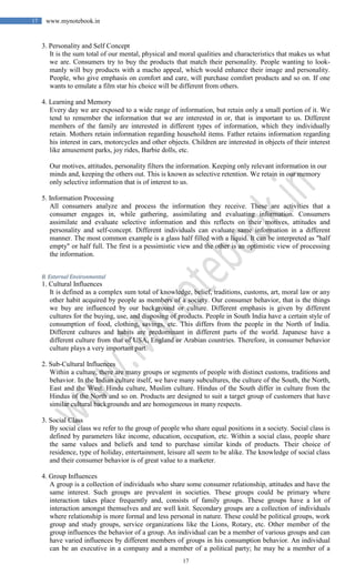 17
17 www.mynotebook.in
3. Personality and Self Concept
It is the sum total of our mental, physical and moral qualities and characteristics that makes us what
we are. Consumers try to buy the products that match their personality. People wanting to look-
manly will buy products with a macho appeal, which would enhance their image and personality.
People, who give emphasis on comfort and care, will purchase comfort products and so on. If one
wants to emulate a film star his choice will be different from others.
4. Learning and Memory
Every day we are exposed to a wide range of information, but retain only a small portion of it. We
tend to remember the information that we are interested in or, that is important to us. Different
members of the family are interested in different types of information, which they individually
retain. Mothers retain information regarding household items. Father retains information regarding
his interest in cars, motorcycles and other objects. Children are interested in objects of their interest
like amusement parks, joy rides, Barbie dolls, etc.
Our motives, attitudes, personality filters the information. Keeping only relevant information in our
minds and, keeping the others out. This is known as selective retention. We retain in our memory
only selective information that is of interest to us.
5. Information Processing
All consumers analyze and process the information they receive. These are activities that a
consumer engages in, while gathering, assimilating and evaluating information. Consumers
assimilate and evaluate selective information and this reflects on their motives, attitudes and
personality and self-concept. Different individuals can evaluate same information in a different
manner. The most common example is a glass half filled with a liquid. It can be interpreted as "half
empty" or half full. The first is a pessimistic view and the other is an optimistic view of processing
the information.
B. External Environmental
1. Cultural Influences
It is defined as a complex sum total of knowledge, belief, traditions, customs, art, moral law or any
other habit acquired by people as members of a society. Our consumer behavior, that is the things
we buy are influenced by our background or culture. Different emphasis is given by different
cultures for the buying, use, and disposing of products. People in South India have a certain style of
consumption of food, clothing, savings, etc. This differs from the people in the North of India.
Different cultures and habits are predominant in different parts of the world. Japanese have a
different culture from that of USA, England or Arabian countries. Therefore, in consumer behavior
culture plays a very important part.
2. Sub-Cultural Influences
Within a culture, there are many groups or segments of people with distinct customs, traditions and
behavior. In the Indian culture itself, we have many subcultures, the culture of the South, the North,
East and the West. Hindu culture, Muslim culture. Hindus of the South differ in culture from the
Hindus of the North and so on. Products are designed to suit a target group of customers that have
similar cultural backgrounds and are homogeneous in many respects.
3. Social Class
By social class we refer to the group of people who share equal positions in a society. Social class is
defined by parameters like income, education, occupation, etc. Within a social class, people share
the same values and beliefs and tend to purchase similar kinds of products. Their choice of
residence, type of holiday, entertainment, leisure all seem to be alike. The knowledge of social class
and their consumer behavior is of great value to a marketer.
4. Group Influences
A group is a collection of individuals who share some consumer relationship, attitudes and have the
same interest. Such groups are prevalent in societies. These groups could be primary where
interaction takes place frequently and, consists of family groups. These groups have a lot of
interaction amongst themselves and are well knit. Secondary groups are a collection of individuals
where relationship is more formal and less personal in nature. These could be political groups, work
group and study groups, service organizations like the Lions, Rotary, etc. Other member of the
group influences the behavior of a group. An individual can be a member of various groups and can
have varied influences by different members of groups in his consumption behavior. An individual
can be an executive in a company and a member of a political party; he may be a member of a
 