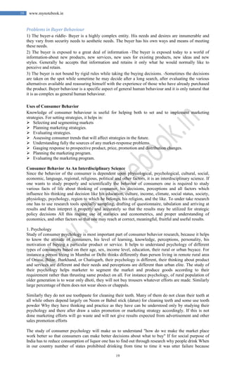 19
19 www.mynotebook.in
Problems in Buyer Behaviour
1) The buyer-a riddle- Buyer is a highly complex entity. His needs and desires are innumerable and
they vary from security needs to aesthetic needs. The buyer has his own ways and means of meeting
these needs.
2) The buyer is exposed to a great deal of information -The buyer is exposed today to a world of
information-about new products, new services, new uses for existing products, new ideas and new
styles. Generally he accepts that information and retains it only what he would normally like to
perceive and retain.
3) The buyer is not bound by rigid rules while taking the buying decisions. -Sometimes the decisions
are taken on the spot while sometime he may decide after a long search, after evaluating the various
alternatives available and reassuring himself with the experience of those who have already purchased
the product. Buyer behaviour is a specific aspect of general human behaviour and it is only natural that
it is as complex as general human behaviour.
Uses of Consumer Behavior
Knowledge of consumer behaviour is useful for helping both to set and to implement marketing
strategies. For setting strategies, it helps in:
 Selecting and segmenting markets
 Planning marketing strategies.
 Evaluating strategies.
 Assessing consumer trends that will affect strategies in the future.
 Understanding fully the sources of any market-response problems.
 Gauging response to prospective product, price, promotion and distribution changes.
 Planning the marketing program.
 Evaluating the marketing program.
Consumer Behavior As An Interdisciplinary Science
Since the behavior of the consumer is dependent upon physiological, psychological, cultural, social,
economic, language, regional, religious, political and other factors, it is an interdisciplinary science. If
one wants to study properly and scientifically the behavior of consumers one is required to study
various facts of life about thinking of consumer, his decisions, perceptions and all factors which
influence his thinking and decision like his education, culture, income, climate, social status, society,
physiology, psychology, region to which he belongs, his religion, and the like. To under take research
one has to use research tools specially sampling, drafting of questionnaire, tabulation and arriving at
results and then interpret it properly and accurately so that the results may be utilized for strategic
policy decisions All this require use of statistics and econometrics, and proper understanding of
economics, and other factors so that one may reach at correct, meaningful, fruitful and useful results.
1. Psychology
Study of consumer psychology is most important part of consumer behavior research, because it helps
to know the attitude of consumers, his level of learning, knowledge, perceptions, personality, his
motivation of buying a particular product or service. It helps to understand psychology of different
types of consumers based on their age, sex, income level, education, their rural or urban buyace. For
instance a person living in Mumbai or Delhi thinks differently than person living in remote rural area
of Orissa, Bihar, Jharkhand, or Chatisgarh, their psychology is different, their thinking about product
and services are different and their needs and perceptions are different than urban elite. The study of
their psychology helps marketer to segment the market and produce goods according to their
requirement rather than thrusting same product on all. For instance psychology, of rural population of
older generation is to wear only dhoti, they will not buy trousers whatever efforts are made. Similarly
large percentage of them does not wear shoes or chappals.
Similarly they do not use toothpaste for cleaning their teeth. Many of them do not clean their teeth at
all while others depend largely on Neem or Babul stick (datun) for cleaning teeth and some use tooth
powder Why they have thinking and practice as they have can be understood only by studying their
psychology and there after draw a sales promotion or marketing strategy accordingly. If this is not
done marketing efforts will go waste and will not give results expected from advertisement and other
sales promotion efforts
The study of consumer psychology will make us to understand "how do we make the market place
work better so that consumers can make better decisions about what to buy" If for social purpose of
India has to reduce consumption of liquor one has to find out through research why people drink When
in our country number of states prohibited drinking from time to time it was utter failure because
 