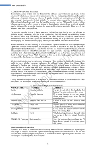 2
2 www.mynotebook.in
4. Attitudes Occur Within A Situation
It is not immediately evident from our definition that attitudes occur within and are affected by the
situation By situation, we mean events or circumstances that at a particular point in time, influence the
relationship between an attitude and behavior A specific situation can cause consumers to behave in
ways seemingly inconsistent with their attitudes For instance, let us assume that Jayant purchases a
different brand of deodorant each time the brand he is using runs low Although his brand-switching
behavior may seem to reflect a negative attitude or dissatisfaction with the brand he tries, it actually
may be influenced by a specific situation, for example, his wish to economize Thus, he will buy
whatever is the least expensive brand
The opposite can also be true If Rajan stays at a Holiday Inn each time he goes out of town on
business, we may erroneously infer that he has a particularly favorable attitude toward Holiday Inn On
the contrary, Rajan may find Holiday Inn to be "just okay" However, because he owns his own
business and travels at his own expense, he may feel that Holiday Inn is "good enough," given that he
may be paying less than he would be paying if he stayed at a Marriott, Sheraton, or Hilton hotel
Indeed, individuals can have a variety of attitudes toward a particular behavior, each corresponding to
a particular situation Diana may feel it is alright to eat lunch at Taco Bell but does not consider it
appropriate for dinner In this case. Taco Bell has its "time and place," which functions as a boundary
delineating the situations when Diana considers Taco Bell acceptable However, if Diana is coming
home late from school one night, feels exhausted and hungry, and spots a Taco Bell, she may just
decide to have "dinner" there Why? Because it is late, she is tired and hungry, and Taco Bell is
convenient. Has she changed her attitude? Probably not
It is important to understand how consumer attitudes vary from situation to situation For instance, it is
useful to know whether consumer preferences for different burger chains (e.g. Burger King,
McDonald's, Wendy's) vary in terms of eating situations (i.e. lunch or snack, evening meal when
rushed for time, or evening meal with family when not rushed for time) Consumer preferences for the
various burger restaurants might depend on the anticipated eating situation Wendy's, for example,
might be favored by a segment of consumers as a good place to have dinner with their families This
suggests that its management might position Wendy’s restaurants is a nice place to take the family for
a leisurely (and inexpensive) dinner
Clearly, when measuring attitudes, it is important to consider the situation in which the behavior takes
place, or we can misinterpret the relationship between attitudes and behavior
How Situations Might Influence Attitudes
PRODUCT/SERVICE SITUATION ATTITUDE
Saridon Migraine headache I've got to get rid of this headache fast
because I've got a midterm in three hours
Life Insurance Financial planning If anything happens to me, my spouse
should have enough money to get the kids
through college
Hyundai Santro Shopping for a new car I want to drive the car Sharukh Khan
drives
Dove Soap Rough skin My skin gets dry in winter, so I want to use
a soap with moisturizer in it
Invisalign Braces Crooked teeth I need braces but don't want the world to
know I'm wearing them
Diet Pepsi Thirst Why bother to put lemon in the drink when
you can get it that way straight from the
bottle?
ODONIL Air Freshener Bathroom odors Since the bathroom has no exhaust fan, I'd
better keep a can of air freshener on the
sink counter
Structural Models of Attitudes
Motivated by a desire to understand the relationship between attitudes and behavior, psychologists
have sought to construct models that capture the underlying dimensions of an attitude To this end, the
focus has been on specifying the Composition of an attitude to better explain or predict behavior The
following are several important attitude models
 
