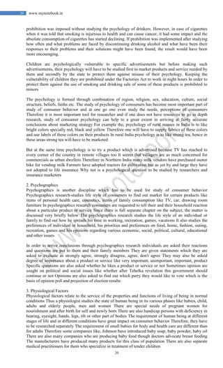 20
20 www.mynotebook.in
prohibition was imposed without studying the psychology of drinkers. However, in case of cigarettes
when it was told that smoking is injurious to health and can cause cancer, it had some impact and the
absolute consumption of cigarettes has started declining. If prohibition was implemented after studying
how often and what problems are faced by discontinuing drinking alcohol and what have been their
responses to their problems and their solutions might have been found, the result would have been
more encouraging.
Children arc psychologically vulnerable to specific advertisements but before making such
advertisements, their psychology will have to be studied first to market products and service needed by
them and secondly by the state to protect them against misuse of their psychology. Keeping the
vulnerability of children they are prohibited under the Factories Act to work in night hours In order to
protect them against the use of smoking and drinking sale of some of these products is prohibited to
minors
The psychology is formed through combination of region, religion, sex, education, culture, social
structure, beliefs, faiths etc. The study of psychology of consumers has become most important part of
study of consumer behavior and at one go one even study the needs, perceptions of consumers
Therefore it is most important tool for researcher and if one does not have resources to go in depth
research, study of consumer psychology can help to a great extent in arriving at fairly accurate
conclusions about marketing strategy For example the, psychology of rural masses in India is to like
bright colors specially red, black and yellow Therefore one will have to supply fabrics of these colors
and use labels of these colors on their products In rural India psychology is to like strong tea, hence in
these areas strong tea will have to be marketed
But at the same time psychology is to try a product which is advertised because TV has reached to
every corner of the country in remote villages too It seems that villagers are as much concerned for
commercials as urban dwellers Therefore in Northern India many milk vendors have purchased motor
bike for vending milk Farmers have adopted tractors for cultivation but as yet by and large they have
not adopted to life insurance Why not is a psychological question to be studied by researchers and
insurance marketers
2. Psychographics
Psychographics is another discipline which has to be used for study of consumer behavior
Psychographics research-studies life style of consumers to find out market for certain products like
items of personal health care, cosmetics, items of family consumption like TV, car, drawing room
furniture In psychographics research consumers are requested to tell their and their household reaction
about a particular product or service Since there is full separate chapter on the subject, the matter is
discussed very briefly below The psychographics research studies the life style of an individual or
family to find out how he spreads his time in working, recreation, games, vacations It also studies the
preferences of individual or household, his priorities and preferences on food, home, fashion, outing,
recreation, games and his opinions regarding various economic, social, political, cultural, educational
and other issues
In order to arrive conclusions through psychographics research individuals are asked their reactions
and questions are put to them and their family members They are given statements which they are
asked to evaluate as strongly agree, strongly disagree, agree, don't agree They may also be asked
degree of importance about a product or service like very important, unimportant, important, product
Specific questions are also asked whether he likes a product or service or not Sometimes opinion are
sought on political and social issues like whether after Tehelka revelation this government should
continue or not Opinions are also asked to find out which party they would like to vote which is the
basis of opinion poll and projection of election results
3. Physiological Factors
Physiological factors relate to the service of the properties and functions of living of being in normal
conditions Thus a physiologist studies the state of human being in its various phases like babies, child,
adults and elderly people, men and women There are special needs of pregnant women for
nourishment and after birth for self and newly born There are also handicap persons with deficiency in
hearing, eyesight, hands, legs, rib or other part of bodies The requirement of human being at different
stages of life and in different conditions have great impact on consumer behavior Therefore, they have
to be researched separately The requirement of small babies for body and health care are different than
for adults Therefore some companies like, Johnson have introduced baby soap, baby powder, baby oil
There are also many companies who are producing baby food though doctors advocate breast feeding
The manufacturers have produced many products for this class of population There are also separate
medical practitioners for them who specialize in treatment of tender children
 
