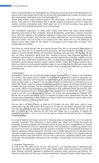 21
21 www.mynotebook.in
There are special products for handicapped like hearing aids for persons hard of hearing spectacles for
persons with weak eyesight Special aids for persons with handicapped legs or hands are made to meet
their requirements to help them to live less handicapped life
School going children require different products like school bags, school dress, books, note books,
pencils, socks and lot of other products This is separate segment of consumer, one has to study their
numbers and their consumption needs which again have to be divided according to age group and
market has to be developed and products have to be produced
The consumption requirement of adults differ widely from babies and school going children,
depending upon nature of their occupation, physical development, social status, consumer researcher
has to study this segment of the population separately to assess their needs and accordingly produce
goods and services Further, each class has to be again subdivided into various segments depending
upon their culture, level of income etc In countries like India where there are vast differences in
culture, income status, habits etc the number of sub-segment will be larger than in Europe. USA,
Canada, Japan or Australia
Then there are elderly persons who have special demand They have to be protected from danger of
adverse age They have to be protected from themselves and from predations according to various
studies in USA by Wodell, Phillips and Stermithal, Schiffman and many more The findings are that
they use lesser information, spend more time watching television, have decreased perpetual dis-
crimination and are likely to complain less about consumer problem However so far in India very little
research has been conducted by marketers or others on physiological aspects of consumer behavior In
developed countries special attention is paid to protect children, elderly and women consumers but in
India as yet there is no such separate legislation expect in case of labor laws for child and women labor
and in income tax, railway tickets for senior citizens They are being given concession in income tax
and railway fare
4. Demography
Demography "refers to the vital and measurable statistics of a population" It relates to total population
of a country, state, region, town or villages The distribution of population is done by age group, sex,
mental status, education, level of income, occupation Most of the countries collect information in their
census In India census is conducted every ten years, the latest of which relates to information as on 1st
March 2001 Indian census has collected information on all above aspects, the full data of which will be
available after quite sometime. The data is available on all aspects upto village level. It is an important,
very useful, effective and cheap source to get information from published records and from the office
of Census Commission. So far it is known that Indian population on 1st March 2001 was 102.7 crores
which is over 16% of world population. This was 181 million more than population of March 1991.
But the rate of growth declined by 2.5%. It is possible to project macro demand from this data. The
structure data of population is also available according to which size of market in various states can be
gauged and strategy for marketing can be made.
The sex ratio is in favor of males i.e. there are 933 females for every 1000 males, which is some
improvement over last one decade. With long series of data one can project long-term male female
ratio and can estimate demand and consumption of various products for males and females. As this
data is available not only statewise but also town and village wise it is possible to segment the
population according to sex at every level not only to estimate the demand but also to formulate
marketing strategy.
In consumer behavior the literacy and level of education plays an important role; it is very useful for
consumer researchers. This information is also available upto village level. During last decade the
percentage of literate population has increased and for the first time since independence the absolute
number of illiterates have shown a significant decline. This information is available age group wise at
the lowest level and is an important tool for consumer researcher to find out demand of products by
different segments of literate population. The data is also available about the level of education below
high school, higher secondary, graduate, post graduate, technical etc. All this is very important data for
consumer behavior study and research. The one who is interested to undertake research must consult
all this data. The demographic information is also available on marital status, level of income, housing,
occupation.
5. Geographic Segmentation
In a big country like India, China, USA etc. the location is very important factor in determining the
consumption. In countries like India or USA where climate differs widely from location to location this
factor becomes extremely important in deciding the consumer needs, motivation and behavior. For
instance, in India there are hilly areas of Jammu and Kashmir, Himachal Pradesh, North Eastern States,
 