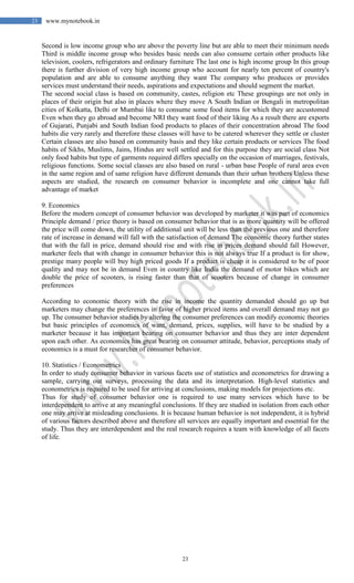 23
23 www.mynotebook.in
Second is low income group who are above the poverty line but are able to meet their minimum needs
Third is middle income group who besides basic needs can also consume certain other products like
television, coolers, refrigerators and ordinary furniture The last one is high income group In this group
there is further division of very high income group who account for nearly ten percent of country's
population and are able to consume anything they want The company who produces or provides
services must understand their needs, aspirations and expectations and should segment the market.
The second social class is based on community, castes, religion etc These groupings are not only in
places of their origin but also in places where they move A South Indian or Bengali in metropolitan
cities of Kolkatta, Delhi or Mumbai like to consume some food items for which they are accustomed
Even when they go abroad and become NRI they want food of their liking As a result there are exports
of Gujarati, Punjabi and South Indian food products to places of their concentration abroad The food
habits die very rarely and therefore these classes will have to be catered wherever they settle or cluster
Certain classes are also based on community basis and they like certain products or services The food
habits of Sikhs, Muslims, Jains, Hindus are well settled and for this purpose they are social class Not
only food habits but type of garments required differs specially on the occasion of marriages, festivals,
religious functions. Some social classes are also based on rural - urban base People of rural area even
in the same region and of same religion have different demands than their urban brothers Unless these
aspects are studied, the research on consumer behavior is incomplete and one cannot take full
advantage of market
9. Economics
Before the modern concept of consumer behavior was developed by marketer it was part of economics
Principle demand / price theory is based on consumer behavior that is as more quantity will be offered
the price will come down, the utility of additional unit will be less than the previous one and therefore
rate of increase in demand will fall with the satisfaction of demand The economic theory further states
that with the fall in price, demand should rise and with rise in prices demand should fall However,
marketer feels that with change in consumer behavior this is not always true If a product is for show,
prestige many people will buy high priced goods If a product is cheap it is considered to be of poor
quality and may not be in demand Even in country like India the demand of motor bikes which are
double the price of scooters, is rising faster than that of scooters because of change in consumer
preferences
According to economic theory with the rise in income the quantity demanded should go up but
marketers may change the preferences in favor of higher priced items and overall demand may not go
up. The consumer behavior studies by altering the consumer preferences can modify economic theories
but basic principles of economics of want, demand, prices, supplies, will have to be studied by a
marketer because it has important bearing on consumer behavior and thus they are inter dependent
upon each other. As economics has great bearing on consumer attitude, behavior, perceptions study of
economics is a must for researcher of consumer behavior.
10. Statistics / Econometrics
In order to study consumer behavior in various facets use of statistics and econometrics for drawing a
sample, carrying out surveys, processing the data and its interpretation. High-level statistics and
econometrics is required to be used for arriving at conclusions, making models for projections etc.
Thus for study of consumer behavior one is required to use many services which have to be
interdependent to arrive at any meaningful conclusions. If they are studied in isolation from each other
one may arrive at misleading conclusions. It is because human behavior is not independent, it is hybrid
of various factors described above and therefore all services are equally important and essential for the
study. Thus they are interdependent and the real research requires a team with knowledge of all facets
of life.
 