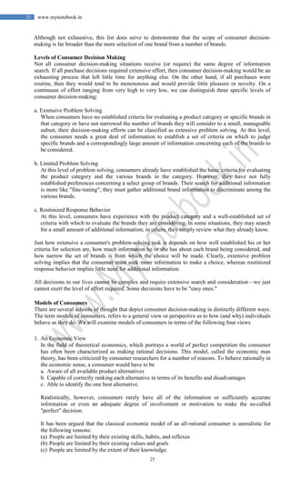 25
25 www.mynotebook.in
Although not exhaustive, this list does serve to demonstrate that the scope of consumer decision-
making is far broader than the mere selection of one brand from a number of brands.
Levels of Consumer Decision Making
Not all consumer decision-making situations receive (or require) the same degree of information
search. If all purchase decisions required extensive effort, then consumer decision-making would be an
exhausting process that left little time for anything else. On the other hand, if all purchases were
routine, then they would tend to be monotonous and would provide little pleasure or novelty. On a
continuum of effort ranging from very high to very low, we can distinguish three specific levels of
consumer decision-making:
a. Extensive Problem Solving
When consumers have no established criteria for evaluating a product category or specific brands in
that category or have not narrowed the number of brands they will consider to a small, manageable
subset, their decision-making efforts can be classified as extensive problem solving. At this level,
the consumer needs a great deal of information to establish a set of criteria on which to judge
specific brands and a correspondingly large amount of information concerning each of the brands to
be considered.
b. Limited Problem Solving
At this level of problem solving, consumers already have established the basic criteria for evaluating
the product category and the various brands in the category. However, they have not fully
established preferences concerning a select group of brands. Their search for additional information
is more like "fine-tuning"; they must gather additional brand information to discriminate among the
various brands.
c. Routinized Response Behavior
At this level, consumers have experience with the product category and a well-established set of
criteria with which to evaluate the brands they are considering. In some situations, they may search
for a small amount of additional information; in others, they simply review what they already know.
Just how extensive a consumer's problem-solving task is depends on how well established his or her
criteria for selection are, how much information he or she has about each brand being considered, and
how narrow the set of brands is from which the choice will be made. Clearly, extensive problem
solving implies that the consumer must seek more information to make a choice, whereas routinized
response behavior implies little need for additional information.
All decisions in our lives cannot be complex and require extensive search and consideration—we just
cannot exert the level of effort required. Some decisions have to be "easy ones."
Models of Consumers
There are several schools of thought that depict consumer decision-making in distinctly different ways.
The term models of consumers, refers to a general view or perspective as to how (and why) individuals
behave as they do. We will examine models of consumers in terms of the following four views
1. An Economic View
In the field of theoretical economics, which portrays a world of perfect competition the consumer
has often been characterized as making rational decisions. This model, called the economic man
theory, has been criticized by consumer researchers for a number of reasons. To behave rationally in
the economic sense, a consumer would have to be
a. Aware of all available product alternatives
b. Capable of correctly ranking each alternative in terms of its benefits and disadvantages
c. Able to identify the one best alternative.
Realistically, however, consumers rarely have all of the information or sufficiently accurate
information or even an adequate degree of involvement or motivation to make the so-called
"perfect" decision.
It has been argued that the classical economic model of an all-rational consumer is unrealistic for
the following reasons:
(a) People are limited by their existing skills, habits, and reflexes
(b) People are limited by their existing values and goals
(c) People are limited by the extent of their knowledge.
 