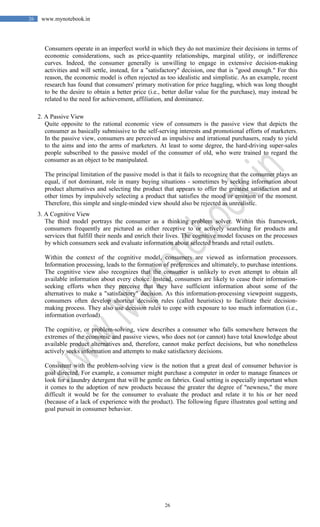 26
26 www.mynotebook.in
Consumers operate in an imperfect world in which they do not maximize their decisions in terms of
economic considerations, such as price-quantity relationships, marginal utility, or indifference
curves. Indeed, the consumer generally is unwilling to engage in extensive decision-making
activities and will settle, instead, for a "satisfactory" decision, one that is "good enough." For this
reason, the economic model is often rejected as too idealistic and simplistic. As an example, recent
research has found that consumers' primary motivation for price haggling, which was long thought
to be the desire to obtain a better price (i.e., better dollar value for the purchase), may instead be
related to the need for achievement, affiliation, and dominance.
2. A Passive View
Quite opposite to the rational economic view of consumers is the passive view that depicts the
consumer as basically submissive to the self-serving interests and promotional efforts of marketers.
In the passive view, consumers are perceived as impulsive and irrational purchasers, ready to yield
to the aims and into the arms of marketers. At least to some degree, the hard-driving super-sales
people subscribed to the passive model of the consumer of old, who were trained to regard the
consumer as an object to be manipulated.
The principal limitation of the passive model is that it fails to recognize that the consumer plays an
equal, if not dominant, role in many buying situations - sometimes by seeking information about
product alternatives and selecting the product that appears to offer the greatest satisfaction and at
other times by impulsively selecting a product that satisfies the mood or emotion of the moment.
Therefore, this simple and single-minded view should also be rejected as unrealistic.
3. A Cognitive View
The third model portrays the consumer as a thinking problem solver. Within this framework,
consumers frequently are pictured as either receptive to or actively searching for products and
services that fulfill their needs and enrich their lives. The cognitive model focuses on the processes
by which consumers seek and evaluate information about selected brands and retail outlets.
Within the context of the cognitive model, consumers are viewed as information processors.
Information processing, leads to the formation of preferences and ultimately, to purchase intentions.
The cognitive view also recognizes that the consumer is unlikely to even attempt to obtain all
available information about every choice. Instead, consumers are likely to cease their information-
seeking efforts when they perceive that they have sufficient information about some of the
alternatives to make a "satisfactory" decision. As this information-processing viewpoint suggests,
consumers often develop shortcut decision rules (called heuristics) to facilitate their decision-
making process. They also use decision rules to cope with exposure to too much information (i.e.,
information overload).
The cognitive, or problem-solving, view describes a consumer who falls somewhere between the
extremes of the economic and passive views, who does not (or cannot) have total knowledge about
available product alternatives and, therefore, cannot make perfect decisions, but who nonetheless
actively seeks information and attempts to make satisfactory decisions.
Consistent with the problem-solving view is the notion that a great deal of consumer behavior is
goal directed. For example, a consumer might purchase a computer in order to manage finances or
look for a laundry detergent that will be gentle on fabrics. Goal setting is especially important when
it comes to the adoption of new products because the greater the degree of "newness," the more
difficult it would be for the consumer to evaluate the product and relate it to his or her need
(because of a lack of experience with the product). The following figure illustrates goal setting and
goal pursuit in consumer behavior.
 