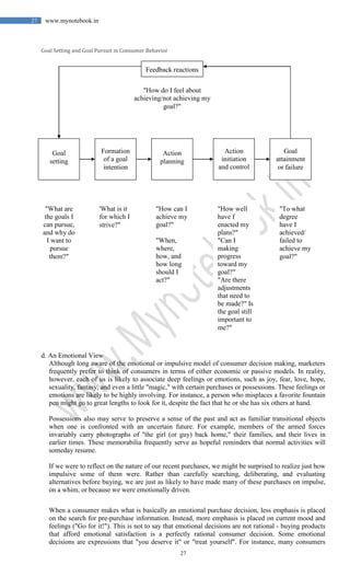 27
27 www.mynotebook.in
Goal Setting and Goal Pursuit in Consumer Behavior
d. An Emotional View
Although long aware of the emotional or impulsive model of consumer decision making, marketers
frequently prefer to think of consumers in terms of either economic or passive models. In reality,
however, each of us is likely to associate deep feelings or emotions, such as joy, fear, love, hope,
sexuality, fantasy, and even a little "magic," with certain purchases or possessions. These feelings or
emotions are likely to be highly involving. For instance, a person who misplaces a favorite fountain
pen might go to great lengths to look for it, despite the fact that he or she has six others at hand.
Possessions also may serve to preserve a sense of the past and act as familiar transitional objects
when one is confronted with an uncertain future. For example, members of the armed forces
invariably carry photographs of "the girl (or guy) back home," their families, and their lives in
earlier times. These memorabilia frequently serve as hopeful reminders that normal activities will
someday resume.
If we were to reflect on the nature of our recent purchases, we might be surprised to realize just how
impulsive some of them were. Rather than carefully searching, deliberating, and evaluating
alternatives before buying, we are just as likely to have made many of these purchases on impulse,
on a whim, or because we were emotionally driven.
When a consumer makes what is basically an emotional purchase decision, less emphasis is placed
on the search for pre-purchase information. Instead, more emphasis is placed on current mood and
feelings ("Go for it!"). This is not to say that emotional decisions are not rational - buying products
that afford emotional satisfaction is a perfectly rational consumer decision. Some emotional
decisions are expressions that "you deserve it" or "treat yourself". For instance, many consumers
Feedback reactions
"How do I feel about
achieving/not achieving my
goal?"
Goal
setting
Formation
of a goal
intention
Action
planning
Action
initiation
and control
Goal
attainment
or failure
"What are
the goals I
can pursue,
and why do
I want to
pursue
them?"
"To what
degree
have I
achieved/
failed to
achieve my
goal?"
'What is it
for which I
strive?"
"How can I
achieve my
goal?"
"When,
where,
how, and
how long
should I
act?"
"How well
have f
enacted my
plans?"
"Can I
making
progress
toward my
goal?"
"Are there
adjustments
that need to
be made?" Is
the goal still
important to
me?"
 