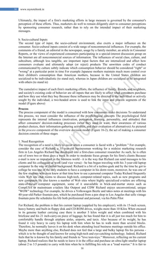 30
30 www.mynotebook.in
Ultimately, the impact of a firm's marketing efforts in large measure is governed by the consumer's
perception of these efforts. Thus, marketers do well to remain diligently alert to consumer perceptions
by sponsoring consumer research, rather than to rely on the intended impact of their marketing
messages.
b. Socio-cultural Inputs
The second type of input, the socio-cultural environment, also exerts a major influence on the
consumer. Socio-cultural inputs consist of a wide range of noncommercial influences. For example, the
comments of a friend, an editorial in the newspaper, usage by a family member, an article in Consumer
Reports, or the views of experienced consumers participating in a special-interest discussion group on
the Internet are all noncommercial sources of information. The influences of social class, culture, and
subculture, although less tangible, are important input factors that are internalized and affect how
consumers evaluate and ultimately adopt (or reject) products The unwritten codes of conduct
communicated by culture subtly indicate which consumption behavior should be considered "right" or
"wrong" at a particular point in time For example Japanese mothers maintain much more control over
their children's consumption than American mothers, because in the United States children are
socialized to be individualistic (to stand out), whereas in Japan children are socialized to be integrated
with others (to stand in)
The cumulative impact of each firm's marketing efforts, the influence of family, friends, and neighbors,
and society's existing code of behavior are all inputs that are likely to affect what consumers purchase
and how they use what they buy Because these influences may be directed to the individual or actively
sought by the individual, a two-headed arrow is used to link the input and process segments of the
model (Figure above)
Process
The process component of the model is concerned with how consumers make decisions To understand
this process, we must consider the influence of the psychological concepts The psychological field
represents the internal influences (motivation, perception, learning, personality, and attitudes) that
affect consumers' decision-making processes (what they need or want, their awareness of various
product choices, their information-gathering activities, and their evaluation of alternatives) As pictured
in the process component of the overview decision model (Figure 16-2), the act of making a consumer
decision consists of three stages
1. Need Recognition
The recognition of a need is likely to occur when a consumer is faced with a "problem " For example,
consider the case of Richard, a 35-year-old businessman working for a midsize marketing research
firm in Los Angeles Richard has developed into a first-class consumer researcher As such, he is often
out of town two or three days a week in order to moderate focus groups for his firm's clients Because
e-mail is now so important in the business world - it is the way that Richard can send messages to his
clients and his colleagues at work (and vice versa) - he has begun traveling with his 3-year-old laptop
computer In the way of further background. Richard is a bit of a techno-geek and by the time he got to
college he was one of the only students to have a computer in his dorm room, moreover, he was one of
the few students who even knew at that time how to use a personal computer Today Richard frequently
visits Web site chat rooms to discuss high-tech, computer-related topics, such as new programs and
new computers He also knows a number of Web sites where highly specialized e-tailers are offering
state-of-the-art computer equipment, some of it unavailable in brick-and-mortar stores such as
CompUSA or mainstream e-tailers like Outpost and CDW Richard enjoys unconventional, unique
"WOW" technology For example, he drives a Volkswagen Beetle and takes notes at meetings with his
40-year-old Parker fountain pen, which he purchased from a pen shop in Los Angeles that sells vintage
fountain pens He schedules his life both professional and personal, via his Palm Pilot
For Richard, the problem is that his current laptop (supplied by his employer), with its 15-inch screen,
heavy battery and built-in floppy disk and CD-ROM drives, weighs more than 10 Kilos When encased
in its genuine leather carrying case there is another 5 kilos weight and when combined with his
briefcase and his 21 inch-carry-on piece of luggage, he has found that it is all just too much for him to
comfortably handle through airplane aisles, airports, and taxis. Also because of its weight, he has
found it very heavy to carry his laptop with him when he has to walk more than several blocks.
Therefore, he normally leaves it on his desk when attending local business meetings outside his office.
Maybe more than anything else, Richard does not feel that a large and bulky laptop fits his persona -
which is to be thought of and known for using high-tech and eye-catching technology. Indeed, Richard
feels that he is known by his family and friends to "love teen-toys." Moreover, reflecting on his current
laptop, Richard realizes that he needs to leave it in the office and purchase an ultra-light smaller laptop
(about 2 to 3.5 pounds) to carry with him when he is fulfilling his role as a "road warrior." It is fair to
 