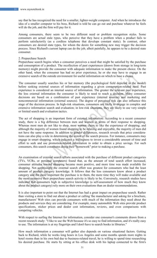 31
31 www.mynotebook.in
say that he has recognized the need for a smaller, lighter-weight computer. And when he introduces the
idea of a smaller computer to his boss, Richard is told he can go out and purchase whatever he feels
will do the job, and the firm will pay for it.
Among consumers, there seem to be two different need or problem recognition styles. Some
consumers are actual stale types, who perceive that they have a problem when a product fails to
perform satisfactorily (as a cordless telephone that develops constant static). In contrast, other
consumers are desired state types, for whom the desire for something new may trigger the decision
process. Since Richard's current laptop can do the job, albeit painfully, he appears to be a desired state
consumer.
2. Prepurchase Search
Prepurchase search begins when a consumer perceives a need that might be satisfied by the purchase
and consumption of a product. The recollection of past experiences (drawn from storage in long-term
memory) might provide the consumer with adequate information to make the present choice. On the
other hand, when the consumer has had no prior experience, he or she may have to engage in an
extensive search of the outside environment for useful information on which to base a choice.
The consumer usually searches his or her memory (the psychological field depicted in the model)
before seeking external sources of information regarding a given consumption-related need. Past
experience is considered an internal source of information. The greater the relevant past experience,
the less external information the consumer is likely to need to reach a decision. Many consumer
decisions are based on a combination of past experience (internal sources) and marketing and
noncommercial information (external sources). The degree of perceived risk can also influence this
stage of the decision process. In high-risk situations, consumers are likely to engage in complex and
extensive information search and evaluation; in low-risk situations, they are likely to use very simple
or limited search and evaluation tactics.
The act of shopping is an important form of external information. According to a recent consumer
study, there is a big difference between men and women in terms of their response to shopping.
Whereas most men do not like to shop, most women claim to like the experience of shopping; and
although the majority of women found shopping to be relaxing and enjoyable, the majority of men did
not have the same response. In addition to gender differences, research reveals that price considera-
tions can also play a role in determining the extent of the search process. For instance, consumers may
engage in smart shopping, which indicates a willingness to invest a considerable amount of time and
effort to seek and use promotion-related information in order to obtain a price savings. For such
consumers, this search constitutes doing their "homework" prior to making a purchase.
An examination of external search efforts associated with the purchase of different product categories
(TVs, VCRs, or personal computers) found that, as the amount of total search effort increased,
consumer attitudes toward shopping became more positive, and more time was made available for
shopping. Not surprisingly the external search effort was greatest for consumers who had the least
amount of product category knowledge. It follows that the less consumers know about a product
category and the more important the purchase is to them, the more time they will make available and
the more extensive their prepurchase search activity is likely to be. Conversely, research studies have
indicated that consumers high in subjective knowledge (a self-assessment of how much they know
about the product category) rely more on their own evaluations than on dealer recommendations.
It is also important to point out that the Internet has had a great impact on prepurchase search. Rather
than visiting a store to find out about a product or calling 'the manufacturer and asking for a brochure,
manufacturers' Web sites can provide consumers with much of the information they need about the
products and services they are considering. For example, many automobile Web sites provide product
specifications, sticker prices and dealer cost information, reviews, and even comparisons with
competing vehicles.
With respect to surfing the Internet for information, consider one consumer's comments drawn from a
recent research study: "I like to use the Web because it's so easy to find information, and it's really easy
to use. The information is at my fingertips and I don't have to search books in libraries."
How much information a consumer will gather also depends on various situational factors. Getting
back to Richard, while he works long hours in Los Angeles and some months spends more nights in
hotel rooms than in his own bed due to business-related travel, he is willing to spend time researching
his desired purchase. He starts by sitting at his office desk with his laptop connected to the firm's
 