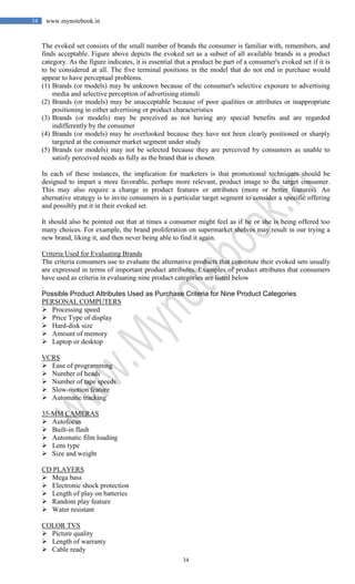 34
34 www.mynotebook.in
The evoked set consists of the small number of brands the consumer is familiar with, remembers, and
finds acceptable. Figure above depicts the evoked set as a subset of all available brands in a product
category. As the figure indicates, it is essential that a product be part of a consumer's evoked set if it is
to be considered at all. The five terminal positions in the model that do not end in purchase would
appear to have perceptual problems.
(1) Brands (or models) may be unknown because of the consumer's selective exposure to advertising
media and selective perception of advertising stimuli
(2) Brands (or models) may be unacceptable because of poor qualities or attributes or inappropriate
positioning in either advertising or product characteristics
(3) Brands (or models) may be perceived as not having any special benefits and are regarded
indifferently by the consumer
(4) Brands (or models) may be overlooked because they have not been clearly positioned or sharply
targeted at the consumer market segment under study
(5) Brands (or models) may not be selected because they are perceived by consumers as unable to
satisfy perceived needs as fully as the brand that is chosen.
In each of these instances, the implication for marketers is that promotional techniques should be
designed to impart a more favorable, perhaps more relevant, product image to the target consumer.
This may also require a change in product features or attributes (more or better features). An
alternative strategy is to invite consumers in a particular target segment to consider a specific offering
and possibly put it in their evoked set.
It should also be pointed out that at times a consumer might feel as if he or she is being offered too
many choices. For example, the brand proliferation on supermarket shelves may result in our trying a
new brand, liking it, and then never being able to find it again.
Criteria Used for Evaluating Brands
The criteria consumers use to evaluate the alternative products that constitute their evoked sets usually
are expressed in terms of important product attributes. Examples of product attributes that consumers
have used as criteria in evaluating nine product categories are listed below
.
Possible Product Attributes Used as Purchase Criteria for Nine Product Categories
PERSONAL COMPUTERS
 Processing speed
 Price Type of display
 Hard-disk size
 Amount of memory
 Laptop or desktop
VCRS
 Ease of programming
 Number of heads
 Number of tape speeds
 Slow-motion feature
 Automatic tracking
35-MM CAMERAS
 Autofocus
 Built-in flash
 Automatic film loading
 Lens type
 Size and weight
CD PLAYERS
 Mega bass
 Electronic shock protection
 Length of play on batteries
 Random play feature
 Water resistant
COLOR TVS
 Picture quality
 Length of warranty
 Cable ready
 