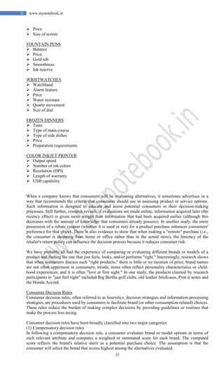 35
35 www.mynotebook.in
 Price
 Size of screen
FOUNTAIN PENS
 Balance
 Price
 Gold nib
 Smoothness
 Ink reserve
WRISTWATCHES
 Watchband
 Alarm feature
 Price
 Water resistant
 Quartz movement
 Size of dial
FROZEN DINNERS
 Taste
 Type of main course
 Type of side dishes
 Price
 Preparation requirements
COLOR INKJET PRINTER
 Output speed
 Number of ink colors
 Resolution (DPI)
 Length of warranty
 USB capability
When a company knows that consumers will be evaluating alternatives, it sometimes advertises in a
way that recommends the criteria that consumers should use in assessing product or service options.
Such information is designed to educate and assist potential consumers in their decision-making
processes. Still further, research reveals, if evaluations are made online, information acquired later (the
recency effect) is given more weight than information that had been acquired earlier (although this
decreases with the amount of knowledge that consumers already possess). In another study, the mere
possession of a rebate coupon (whether it is used or not) for a product purchase enhances consumers'
preference for that object. There is also evidence to show that when making a "remote" purchase (i.e.,
the consumer is shopping from home or office rather than in the actual store), the leniency of the
retailer's return policy can influence the decision process because it reduces consumer risk.
We have probably all had the experience of comparing or evaluating different brands or models of a
product and finding the one that just feels, looks, and/or performs "right." Interestingly, research shows
that when consumers discuss such "right products," there is little or no mention of price; brand names
are not often uppermost in consumers, minds; items often reflect personality characteristics or child-
hood experiences; and it is often "love at first sight." In one study, the products claimed by research
participants to "just feel right" included Big Bertha golf clubs, old leather briefcases, Post-it notes and
the Honda Accord.
Consumer Decision Rules
Consumer decision rules, often referred to as heuristics, decision strategies and information-processing
strategies, are procedures used by consumers to facilitate brand (or other consumption-related) choices.
These rules reduce the burden of making complex decisions by providing guidelines or routines that
make the process less taxing.
Consumer decision rules have been broadly classified into two major categories
(1) Compensatory decision rules
In following a compensatory decision rule, a consumer evaluates brand or model options in terms of
each relevant attribute and computes a weighted or summated score for each brand. The computed
score reflects the brand's relative merit as a potential purchase choice. The assumption is that the
consumer will select the brand that scores highest among the alternatives evaluated.
 