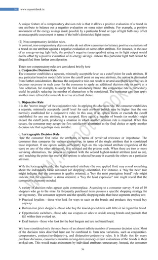 36
36 www.mynotebook.in
A unique feature of a compensatory decision rule is that it allows a positive evaluation of a brand on
one attribute to balance out a negative evaluation on some other attribute. For example, a positive
assessment of the energy savings made possible by a particular brand or type of light bulb may offset
an unacceptable assessment in terms of the bulb's diminished light output.
(2) Non-compensatory decision rules.
In contrast, non-compensatory decision rules do not allow consumers to balance positive evaluations of
a brand on one attribute against a negative evaluation on some other attribute. For instance, in the case
of an energy-saving light bulb, the product's negative (unacceptable) rating on its light output would
not be offset by a positive evaluation of its energy savings. Instead, this particular light bulb would be
disqualified from further consideration.
Three non-compensatory rules are considered briefly here
a. Conjunctive Decision Rule
The consumer establishes a separate, minimally acceptable level as a cutoff point for each attribute. If
any particular brand or model falls below the cutoff point on any one attribute, the option is eliminated
from further consideration. Because the conjunctive rule can result in several acceptable alternatives, it
becomes necessary in such cases for the consumer to apply an additional decision rule to arrive at a
final selection, for example, to accept the first satisfactory brand. The conjunctive rule is particularly
useful in quickly reducing the number of alternatives to be considered. The consumer can then apply
another more refined decision rule to arrive at a final choice.
b. Disjunctive Rule
It is the "mirror image" of the conjunctive rule. In applying this decision rule, the consumer establishes
a separate, minimally acceptable cutoff level for each attribute (which may be higher than the one
normally established for a conjunctive rule). In this case, if an option meets or exceeds the cutoff
established for any one attribute, it is accepted. Here again, a number of brands (or models) might
exceed the cutoff point, producing a situation in which another decision rule is required. When this
occurs, the consumer may accept the first satisfactory alternative as the final choice or apply another
decision rule that is perhaps more suitable.
c. Lexicographic Decision Rule
Here the consumer first ranks the attributes in terms of perceived relevance or importance. The
consumer then compares the various alternatives; in terms of the single attribute that is considered
most important. If one option scores sufficiently high on this top-ranked attribute (regardless of the
score on any of the other attributes), it is selected and the process ends. When there are two or more
surviving alternatives, the process is repeated with the second highest-ranked attribute (and so on),
until reaching the point that one of the options is selected because it exceeds the others on a particular
attribute.
With the lexicographic rule, the highest-ranked attribute (the one applied first) may reveal something
about the individual's basic consumer (or shopping) orientation. For instance, a "buy the best" rule
might indicate that the consumer is quality oriented; a "buy the most prestigious brand" rule might
indicate that the consumer is status oriented; a "buy the least expensive" rule might reveal that the
consumer is economy minded.
A variety of decision rules appear quite commonplace. According to a consumer survey, 9 out of 10
shoppers who go to the store for frequently purchased items possess a specific shopping strategy for
saving money. The consumer segment and the specific shopping rules that these segments employ are:
 Practical loyalists - those who look for ways to save on the brands and products they would buy
anyway.
 Bottom-line price shoppers - those who buy the lowest-priced item with little or no regard for brand
 Opportunistic switchers - those who use coupons or sales to decide among brands and products that
fall within their evoked set.
 Deal hunters - those who look for the best bargain and are not brand loyal.
We have considered only the most basic of an almost infinite number of consumer decision rules. Most
of the decision rules described here can be combined to form new variations, such as conjunctive-
compensatory, conjunctive-disjunctive, and disjunctive-conjunctive rules. It is likely that for many
purchase decisions, consumers maintain in long-term memory overall evaluations of the brands in their
evoked sets. This would make assessment by individual attributes unnecessary. Instead, the consumer
 