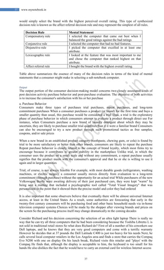 37
37 www.mynotebook.in
would simply select the brand with the highest perceived overall rating. This type of synthesized
decision rule is known as the affect referral decision rule and may represent the simplest of all rules.
Decision Rule Mental Statement
Compensatory rule I selected the computer that came out best when I
balanced the good ratings against the bad ratings
Conjunctive rule I selected the computer that had no bad features.
Disjunctive rule I picked the computer that excelled in at least one
attribute.
Lexicographic rule I looked at the feature that was most important to me
and chose the computer that ranked highest on that
attribute.
Affect referral rule I bought the brand with the highest overall rating.
Table above summarizes the essence of many of the decision rules in terms of the kind of mental
statements that a consumer might make in selecting a sub notebook computer.
Output
The output portion of the consumer decision-making model concerns two closely associated kinds of
post decision activity purchase behavior and post-purchase evaluation. The objective of both activities
is to increase the consumer's satisfaction with his or her purchase
a. Purchase Behavior
Consumers make three types of purchases trial purchases, repeat purchases, and long-term
commitment purchases When a consumer purchases a product (or brand) for the first time and buys a
smaller quantity than usual, this purchase would be considered a trial Thus, a trial is the exploratory
phase of purchase behavior in which consumers attempt to evaluate a product through direct use For
instance, when Consumers purchase a new brand of laundry detergent about which they may be
uncertain, they are likely to purchase smaller trial quantities than if it were a familiar brand Consumers
can also be encouraged to try a new product through such promotional tactics as free samples,
coupons, and/or sale prices
When a new brand in an established product category (toothpaste, chewing gum, or cola) is found by
trial to be more satisfactory or better than other brands, consumers are likely to repeat the purchase
Repeat purchase behavior is closely related to the concept of brand loyalty, which most firms try to
encourage because it contributes to greater stability in the marketplace Unlike trial, in which the
consumer uses the product on a small scale and without any commitment, a repeat purchase usually
signifies that the product meets with the consumer's approval and that he or she is willing to use it
again and in larger quantities
Trial, of course, is not always feasible For example, with most durable goods (refrigerators, washing
machines, or electric ranges), a consumer usually moves directly from evaluation to a long-term
commitment (through purchase) without the opportunity for an actual trial While purchasers of the new
Volkswagen Beetle were awaiting delivery of their just purchased cars, they were kept "warm" by
being sent a mailing that included a psychographic tool called "Total Visual Imagery" that was
personalized to the point that it showed them the precise model and color they had ordered
It is also important that some observers believe that eventually there will be almost universal Internet
access, at least in the United States As a result, some authorities are forecasting that early in the
twenty-first century consumers will be purchasing food and other basic household needs via in-home
television computer systems Choices will be made by the shopper after viewing brands and prices on
the screen So the purchasing process itself may change dramatically m the coming decades
Consider Richard and his decision concerning the selection of an ultra light laptop There is really no
way that he can try all three computers that he had been considering because the Toshiba Libretto L is
not sold in traditional retail stores So what does Richard do? First of all a number of his coworkers use
Dell laptops, and he knows that they are very good computers and come with a terrific warranty
However he decides that at 37 pounds the Dell Latitude C400 is just too heavy for his needs Next, he
calls several local computer retailers in the Los Angeles area and finds a store that carries the Compaq
Evo N200 with one on display On his lunch break, Richard visits this retailer and "plays' with the
Compaq He finds that, although the display is acceptable to him, the keyboard is too small for his
hands He also dislikes the fact that he would have to carry an external card for wireless Internet access
 
