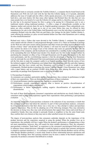 38
38 www.mynotebook.in
Now Richard starts to seriously consider the Toshiba Libretto L, a computer that he found listed on the
Dynamism corn Web site Let's start with the fact that this Libretto laptop, at 2.4 pounds, admirably
addresses the issue of weight and also offers a fairly speedy processor, a lot of memory, a good-sized
hard drive, and more battery life than many other laptops And Richard likes the idea that not very
many people have ever heard of or seen the Libretto (it's unique and he is, therefore, unique) However,
he also has to be practical because his firm is going to be paying for it Dynamism corn is not a
traditional retailer selling traditional products - it offers a range of subnotebooks available on the
Japanese market and converts them for use by English-speaking consumers These subnotebook com-
puters are often available in Japan up to one or two years before they may be offered by their
manufacturers for sale in the United States And Dynamism corn is not the only place to purchase such
computers Richard visits the eBay Web site and finds a few listings for the latest Toshiba Libretto L,
some offering the machine at a price several hundred dollars less than what Dynamism corn is asking
So what should Richard do?
Richard next visits a Yahoo chat room devoted to the Toshiba Libretto L computer The computer
series started with the Libretto LI and progressed through a series of Ls There are hundred of postings
on the Web site with some owners asking questions and other owners providing answers Richard reads
dozens of these "chats" and decides that the Libretto L will meet his need for an ultra light laptop It
also satisfies his desire to be unique Users of the Libretto chat room are generally thrilled with the
performance of the computer, and the keyboard was considered by a number of chat room participants
to be outstanding But now Richard must decide if he should save his firm a few hundred dollars by
purchasing the computer on eBay or buy it through Dynamism corn He posts this question to the chat
room participants, and the overwhelming response is that the advantages of buying from Dynamism
corn far outweigh the cost differential Chat room participants praise Dynamism corn for the conversion
job the firm does to make the computer usable to an English-speaking owner, provide stories of how
the technical support staff at Dynamism corn helped them solve problems with this and other Japanese
computers that they have owned, and how Dynamism corn's warranty is worth its weight in gold
Consequently. Richard decides to purchase the current Toshiba Libretto L from Dynamism corn, along
with a spare battery and an external CD-RW drive Three days after placing the order, the FedEx
second-day air package from Dynamism corn is sitting on his office desk
b. Post purchase Evaluation
As consumers use a product, particularly during a trial purchase, they evaluate its performance in light
of their own expectations. There are three possible outcomes of these evaluations
(1) Actual performance matches expectations, leading to a neutral feeling
(2) Performance exceeds expectations, causing what is known as positive disconfirmation of
expectations (which leads to satisfaction)
(3) Performance is below expectations, causing negative disconfirmation of expectations and
dissatisfaction
For each of these three outcomes, consumers' expectations and satisfaction are closely linked, that is,
consumers tend to judge their experience against their expectations when performing a post-purchase
evaluation
An important component of post-purchase evaluation is the reduction of any uncertainty or doubt that
the consumer might have had about the selection As part of their post-purchase analyses, consumers
try to reassure themselves that their choice was a wise one i.e. they attempt to reduce post-purchase
cognitive dissonance. They do this by adopting one of the following strategies They may rationalize
the decision as being wise, they may seek advertisements that support their choice and avoid those of
competitive brands, they may attempt to persuade friends or neighbors to buy the same brand (and,
thus, confirm their own choice) or they may turn to other satisfied owners for reassurance
The degree of post-purchase analysis that consumers undertake depends on the importance of the
product decision and the experience acquired in using the product When the product lives up to
expectations, they probably will buy it again When the product's performance is disappointing or does
not meet expectations, however, they will search for more suitable alternatives Thus, the consumer's
post-purchase evaluation "feeds back" as experience to the consumer's psychological field and serves
to influence future related decisions Although it would be logical to assume that customer satisfaction
is related to customer retention (i.e. if a consumer is satisfied with his Brooks Brothers suit he will buy
other Brooks Brothers products), a recent study found no direct relationship between satisfaction and
retention The findings show that customer retention may be more a matter of the brand's reputation -
especially for products consumers find difficult to evaluate
 