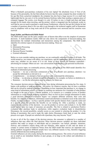 39
39 www.mynotebook.in
What is Richard's post-purchase evaluation of his new laptop? He absolutely loves it' First of all,
because of his personality, the fact that nobody he knows has this same computer has done wonders for
his ego But from a practical standpoint, the computer has also been a huge success It is so small and
lightweight that he can carry it in his normal business briefcase rather than needing a separate piece of
computer luggage The screen, even though it is only 10 inches in size, is bright and clear and large
enough for his needs when traveling, and the pointer, which is integrated into the keyboard, works so
well that he sees no need to purchase a small mouse Furthermore, when he first got the Libretto he had
a number of questions about it He was able to get through to the technical support staff at Dynamism
corn by telephone with no long waits and all of his questions were answered and his concerns were
resolved
Engel, Kollat, and Blackwell (EKB) Model
The EKB model maps out the quite complex mix of factors that affect even the simplest of consumer
decisions. A multi-mediation model, EKB not only shows the components of decision-making, but
demonstrates the multiple relationships and interactions among the components. The EKB model
identifies five distinct aspects of consumer decision-making. These are:
a. Input
b. Information Processing
c. Decision Process
d. Decision Process Variables
e. External influences
Before we even consider making any purchase, we are continually subjected to input of all kinds. The
world around us, our contact with others, our experiences, and the marketplace itself all stimulate us in
some way, whether we are aware of it or not. Some of these stimuli are marketer controlled—
advertising for example. Others are not—our conversations with friends or our personal recollections
Once we receive input, we continually process, change, and update it The EKB model identifies five
methods of information processing
 Exposure — we see a television commercial or hear of a friend's new purchase; attention—we
accept the information as relevant to us
 Comprehension — we attempt to find out more or really understand the information,
 Yielding — we develop an attitude toward the information; for example, we believe or disbelieve it;
 Retention — we file the information away in memory for future use
The consumer decision process triggered at any time during information processing has five steps. It
begins with problem or need recognition—we realize, for whatever reasons, that we have a problem
that can be solved by making a purchase. Depending on how important that purchase is, we engage in
some kind of information search—as simple as scanning our memories for a reminder of what product
we bought in the past to solve a similar problem, or as extensive as a complete review of product
information or a mall-to-mall shopping expedition. Once we feel we have enough information to make
a good decision, alternative evaluation begins—we compare different solutions, their costs and
benefits. In a number of instances, information search and alternative evaluation occur at the same time
Finally, we make a choice—we buy a specific product with specific features from a specific outlet and
at a specific price that provides the benefits we are looking for. After a purchase is made, we
experience the outcome of the decision—we use the product or service and evaluate it. As the EKB
model shows, only two types of outcomes are possible. The first is related to satisfaction Positive
evaluation after purchase leads to satisfaction, while negative evaluation leads to dissatisfaction
Dissonance, the second possibility, actually occurs as you commit to selecting the product. It is the
feeling of uncertainty that you've made the right choice Dissonance feeds back to start the whole
process over again. If people are satisfied with a purchase, they may become "loyal."
At any or all of the five stages of the decision process, the consumer is subjected to a number of
influences that may affect the final decision These decision process variables are those individual
qualities that make us unique as individuals and as consumers—our beliefs, attitudes, intentions,
motives, and evaluative criteria along with our lifestyles, other aspects of self, and our desire to
comply to certain norms of behavior Notice from the EKB model that motives are important only
during problem recognition Different people have very different reasons to buy, therefore triggering
entirely different decision-making processes.
External influences are also at play during the decision-making process. The circles of social influence
are as small as our immediate families or peer groups, or as large as the culture and subcultures in
which we live.
 