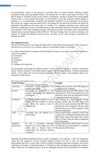 41
41 www.mynotebook.in
for pre-purchase search. In the process of selection there are known brands, unknown brands,
acceptable brands and unacceptable brands. The marketer has to make various types of efforts. First
that its brand is included 'evoked' set for further consideration. Second it should not be unacceptable
brand so that it is not rejected and finally its risks should be such that consumer finally decides to
purchase it i.e. its performance, reliability and durability should be as per expectation of consumer.
The model also suggests that one cannot take it for granted for all times that his brand will always be
purchased. The producer will always have to consider 4 P.s. (product, promotion, price, place) and
channels of marketing. He has to consider perceived risks and satisfy the buyers that they are minimal
in his products. This whole marketing strategy with regard to product, innovation, price and promotion
depends upon consumer buying decision behavior. The same strategy does not work in all places, the
strategy for Punjab and Bengal cannot be same, nor there can be same strategy of promotion in
different countries
The Adoption Process
The focus of this process is the stages through which an individual consumer passes while arriving at a
decision to try or not to try or to continue using or to discontinue using a new product.
It is often assumed that the consumer moves through five stages in arriving at a decision to purchase or
reject a new product
(1) Awareness
(2) Interest
(3) Evaluation
(4) Trial
(5) Adoption (Or Rejection).
The assumption underlying the adoption process is that consumers engage in extensive information
search, whereas consumer involvement theory suggests that for some products, a limited information
search is more likely (for low-involvement products). The five stages in the adoption process are
described in Table below.
The Stages in the Adoption Process
Name Of Stage
What Happens During This Stage
Example
Awareness Consumer is first exposed to the
product innovation
Ranjana sees an ad for a new MP3 player in
a magazine she is reading
Interest Consumer is interested in the
product and searches for additional
information
Ranjana reads about the MP3 player on the
manufacturer's Web site and then goes to an
electronics store near her apartment and has
a salesperson show her the unit
Evaluation Consumer decides whether or not to
believe that this product or service
will satisfy the need—a kind of
"mental trial
After talking to a knowledgeable friend,
Ranjana decides that this MP3 player will
allow her to easily download the MP3 files
that she has on her computer. She also feels
that the units size is small enough to easily
fit into her belt pack
Trial Consumer uses the product on a
limited basis
Since an MP3 player cannot be "tried" like
a small tube of toothpaste, Ranjana buys the
MP3 player online from Bazee.com, which
offers a 30-day (from the date of shipment)
full-refund policy
Adoption
(Rejection)
If trial is favorable, consumer
decides to use the product on a full
rather than a limited basis—if
unfavorable, the consumer decides
to reject it
Ranjana finds that the MP3 player is easy to
use and that the sound quality is excellent.
She keeps the MP3 player
Although the traditional adoption process model is insightful in its simplicity, it does not adequately
reflect the full complexity of the consumer adoption process. For one, it does not adequately
acknowledge that there is quite often a need or problem-recognition stage that consumers face before
acquiring an awareness of potential options or solutions (a need recognition preceding the awareness
stage). Moreover, the adoption process does not adequately provide for the possibility of evaluation
 