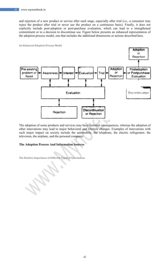 42
42 www.mynotebook.in
and rejection of a new product or service after each stage, especially after trial (i.e., a consumer may
reject the product after trial or never use the product on a continuous basis). Finally, it does not
explicitly include post-adoption or post-purchase evaluation, which can lead to a strengthened
commitment or to a decision to discontinue use. Figure below presents an enhanced representation of
the adoption process model, one that includes the additional dimensions or actions described here.
An Enhanced Adoption Process Model
The adoption of some products and services may have minimal consequences, whereas the adoption of
other innovations may lead to major behavioral and lifestyle changes. Examples of innovations with
such major impact on society include the automobile, the telephone, the electric refrigerator, the
television, the airplane, and the personal computer.
The Adoption Process And Information Sources
The Relative Importance of Different Types of Information
 