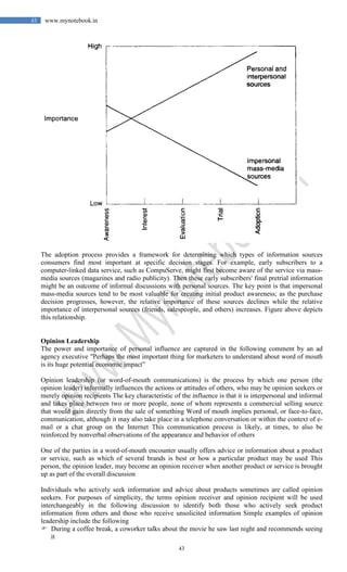 43
43 www.mynotebook.in
The adoption process provides a framework for determining which types of information sources
consumers find most important at specific decision stages. For example, early subscribers to a
computer-linked data service, such as CompuServe, might first become aware of the service via mass-
media sources (magazines and radio publicity). Then these early subscribers' final pretrial information
might be an outcome of informal discussions with personal sources. The key point is that impersonal
mass-media sources tend to be most valuable for creating initial product awareness; as the purchase
decision progresses, however, the relative importance of these sources declines while the relative
importance of interpersonal sources (friends, salespeople, and others) increases. Figure above depicts
this relationship.
Opinion Leadership
The power and importance of personal influence are captured in the following comment by an ad
agency executive "Perhaps the most important thing for marketers to understand about word of mouth
is its huge potential economic impact”
Opinion leadership (or word-of-mouth communications) is the process by which one person (the
opinion leader) informally influences the actions or attitudes of others, who may be opinion seekers or
merely opinion recipients The key characteristic of the influence is that it is interpersonal and informal
and takes place between two or more people, none of whom represents a commercial selling source
that would gain directly from the sale of something Word of mouth implies personal, or face-to-face,
communication, although it may also take place in a telephone conversation or within the context of e-
mail or a chat group on the Internet This communication process is likely, at times, to also be
reinforced by nonverbal observations of the appearance and behavior of others
One of the parties in a word-of-mouth encounter usually offers advice or information about a product
or service, such as which of several brands is best or how a particular product may be used This
person, the opinion leader, may become an opinion receiver when another product or service is brought
up as part of the overall discussion
Individuals who actively seek information and advice about products sometimes are called opinion
seekers. For purposes of simplicity, the terms opinion receiver and opinion recipient will be used
interchangeably in the following discussion to identify both those who actively seek product
information from others and those who receive unsolicited information Simple examples of opinion
leadership include the following
 During a coffee break, a coworker talks about the movie he saw last night and recommends seeing
it
 