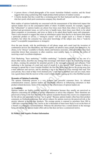 44
44 www.mynotebook.in
 A person shows a friend photographs of his recent Australian Outback vacation, and the friend
suggests that using a polarizing filter might produce better pictures of outdoor scenery
 A family decides that they would like a swimming pool for their backyard and they ask neighbors
who have pools which pool construction company they should call
Most studies of opinion leadership are concerned with the measurement of the behavioral impact that
opinion leaders have on the consumption habits of others Available research, for example, suggests
that "influentials" or opinion leaders are almost four times more likely than others to be asked about
political and government issues, as well as how to handle teens, three times more likely to be asked
about computers or investments, and twice as likely to be asked about health issues and restaurants.
There is also research to suggest that when an information seeker feels that he or she knows little about
a particular product or service, a "strong-tie source" will be sought (such as a friend or family
member), but where the consumer has some prior knowledge of the subject area, then a "weak-tie
source" is acceptable (acquaintances or strangers)
Over the past decade, with the proliferation of cell phone usage and e-mail (and the invention of
combination devices like BlackBerry and Web-capable cell phones) many people find themselves, by
choice, to be "always" available to friends, family and business associates, although Indians have been
somewhat slower than consumers in other countries, most notably Japan, to embrace the notion of
receiving e-mail via cellular telephones
Viral Marketing, "buzz marketing," "wildfire marketing," "avalanche marketing," or any one of a
dozen other names, describes any strategy that encourages individuals to pass on a marketing message
to others, creating the potential for potential growth in the message's exposure and influence Viral
marketing is the marriage of e-mail and word of mouth It is also named "viral" because it allows a
message to spread like a virus Consider HotMail, the first free Web e-mail service By giving away free
e-mail addresses and services, and by attaching a tag to the bottom of every message that read "Get
your private, free e-mail at http://www.hotmail.com," every time a HotMail user sent an e-mail, there
was a good chance that the receiver of the e-mail would consider signing up for a free HotMail account
Dynamics of Opinion Leadership
The opinion leadership process is a very dynamic and powerful consumer force. As informal
communication sources, opinion leaders are remarkably effective at influencing consumers in their
product-related decisions. Some of the reasons for the effectiveness of opinion leaders are
A. Credibility
Opinion leaders are highly credible sources of information because they usually are perceived as
objective concerning the product or service information or advice they dispense. Their intentions are
perceived as being in the best interests of the opinion recipients because they receive no compensation
for the advice and apparently have no "axe to grind." Because opinion leaders often base their product
comments on firsthand experience, their advice reduces for opinion receivers the perceived risk or the
anxiety inherent in buying new products. The average person is exposed to anywhere from 200 to
1,000 sales communications a day, but he or she is thousands of times more likely to act on the basis of
a friend's or colleague's recommendation. Whereas the advertiser has a vested interest in the message
being advertised, the opinion leader offers advice that does not have a commercial motive.
B. Positive And Negative Product Information
 