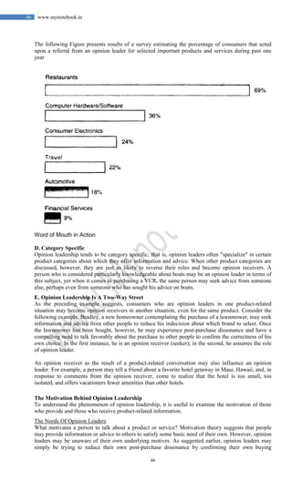 46
46 www.mynotebook.in
The following Figure presents results of a survey estimating the percentage of consumers that acted
upon a referral from an opinion leader for selected important products and services during past one
year
Word of Mouth in Action
D. Category Specific
Opinion leadership tends to be category specific; that is, opinion leaders often "specialize" in certain
product categories about which they offer information and advice. When other product categories are
discussed, however, they are just as likely to reverse their roles and become opinion receivers. A
person who is considered particularly knowledgeable about boats may be an opinion leader in terms of
this subject, yet when it comes to purchasing a VCR, the same person may seek advice from someone
else, perhaps even from someone who has sought his advice on boats.
E. Opinion Leadership Is A Two-Way Street
As the preceding example suggests, consumers who are opinion leaders in one product-related
situation may become opinion receivers in another situation, even for the same product. Consider the
following example. Bradley, a new homeowner contemplating the purchase of a lawnmower, may seek
information and advice from other people to reduce his indecision about which brand to select. Once
the lawnmower has been bought, however, he may experience post-purchase dissonance and have a
compelling need to talk favorably about the purchase to other people to confirm the correctness of his
own choice. In the first instance, he is an opinion receiver (seeker); in the second, he assumes the role
of opinion leader.
An opinion receiver as the result of a product-related conversation may also influence an opinion
leader. For example, a person may tell a friend about a favorite hotel getaway in Maui, Hawaii, and, in
response to comments from the opinion receiver, come to realize that the hotel is too small, too
isolated, and offers vacationers fewer amenities than other hotels.
The Motivation Behind Opinion Leadership
To understand the phenomenon of opinion leadership, it is useful to examine the motivation of those
who provide and those who receive product-related information.
The Needs Of Opinion Leaders
What motivates a person to talk about a product or service? Motivation theory suggests that people
may provide information or advice to others to satisfy some basic need of their own. However, opinion
leaders may be unaware of their own underlying motives. As suggested earlier, opinion leaders may
simply be trying to reduce their own post-purchase dissonance by confirming their own buying
 
