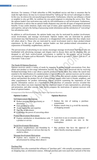 47
47 www.mynotebook.in
decisions. For instance, if Noah subscribes to DSL broadband service and then is uncertain that he
made the right choice, he may try to reassure himself by "talking up" the service's advantages to others.
In this way, he relieves his own psychological discomfort. Furthermore, when he can influence a friend
or neighbor to also get DSL, he confirms his own good judgment in selecting the service first. Thus,
the opinion leader's true motivation may really be self-confirmation or self-involvement. Furthermore,
the information or advice that an opinion leader dispenses may provide all types of tangential personal
benefits: It may confer attention, imply some type of status, grant superiority, demonstrate awareness
and expertise, and give the feeling of possessing inside information and the satisfaction of "converting"
less adventurous souls.
In addition to self-involvement, the opinion leader may also be motivated by product involvement,
social involvement, and message involvement. Opinion leaders who are motivated by product
involvement may find themselves so pleased or so disappointed with a product that they simply must
tell others about it. Those who are motivated by social involvement need to share product-related
experiences. In this type of situation, opinion leaders use their product-related conversations as
expressions of friendship, neighborliness, and love
The pervasiveness of advertising in our society encourages message involvement Individuals who are
bombarded with advertising messages and slogans tend to discuss them and the products they are
designed to sell Such word-of-mouth conversation is typified by the popular use in everyday
conversation of slogans such as Microsoft's "Where do you want to go today^", Nike's "Just do it'", or
Chevrolet's "Like a rock "
The Needs Of Opinion Receivers
Opinion receivers satisfy a variety of needs by engaging in product-related conversations First, they
obtain new-product or new-usage information Second, they reduce their perceived risk by receiving
firsthand knowledge from a user about a specific product or brand Third, they reduce the search time
entailed in the identification of a needed product or service Moreover, opinion receivers can be certain
of receiving the approval of the opinion leader if they follow that person's product endorsement or
advice and purchase the product For all of these reasons, people often look to friends, neighbors, and
other acquaintances for product information Indeed, research examining the importance of four
specific information sources on a hypothetical $100 purchase of consumer services revealed that
advice from others was more important than the combined impact of sales representatives, advertising
and promotion, and other sources. Table below compares the motivations of opinion receivers with
those of opinion leaders
A Comparison of the Motivations of Opinion Leaders and Opinion Receivers
Opinion Leaders Opinion Receivers
Self-Improvement Motivations
 Reduce post-purchase uncertainty or
dissonance
 Gain attention or status
 Assert superiority and expertise
 Feel like an adventurer
 Experience the power of converting others
 Reduce the risk of making a purchase
commitment
 Reduce search time (e g avoid the necessity
of shopping around)
Product-Involvement Motivations
 Express satisfaction or dissatisfaction with
a product or service
 Learn how to use or consume a product
 Learn what products are new in the
marketplace
Social-Involvement Motivations
 Express neighborliness and friendship by
discussing products or services that may be
useful to others
 Buy products that have the approval of
others thereby ensuring acceptance
Message-Involvement Motivations
 Express one’s reaction to a stimulating
advertisement by telling others about it
Purchase Pals
Researchers have also examined the influence of "purchase pals", who actually accompany consumers
on shopping trips, as information sources. Although purchase pals were used only 9 percent of the time
 