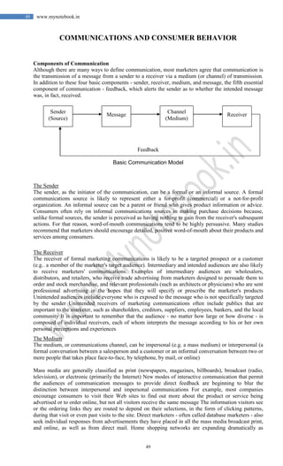 49
49 www.mynotebook.in
COMMUNICATIONS AND CONSUMER BEHAVIOR
Components of Communication
Although there are many ways to define communication, most marketers agree that communication is
the transmission of a message from a sender to a receiver via a medium (or channel) of transmission.
In addition to these four basic components - sender, receiver, medium, and message, the fifth essential
component of communication - feedback, which alerts the sender as to whether the intended message
was, in fact, received.
Feedback
Basic Communication Model
The Sender
The sender, as the initiator of the communication, can be a formal or an informal source. A formal
communications source is likely to represent either a for-profit (commercial) or a not-for-profit
organization. An informal source can be a parent or friend who gives product information or advice.
Consumers often rely on informal communications sources in making purchase decisions because,
unlike formal sources, the sender is perceived as having nothing to gain from the receiver's subsequent
actions. For that reason, word-of-mouth communications tend to be highly persuasive. Many studies
recommend that marketers should encourage detailed, positive word-of-mouth about their products and
services among consumers.
The Receiver
The receiver of formal marketing communications is likely to be a targeted prospect or a customer
(e.g.. a member of the marketer's target audience). Intermediary and intended audiences are also likely
to receive marketers' communications. Examples of intermediary audiences are wholesalers,
distributors, and retailers, who receive trade advertising from marketers designed to persuade them to
order and stock merchandise, and relevant professionals (such as architects or physicians) who are sent
professional advertising in the hopes that they will specify or prescribe the marketer's products
Unintended audiences include everyone who is exposed to the message who is not specifically targeted
by the sender Unintended receivers of marketing communications often include publics that are
important to the marketer, such as shareholders, creditors, suppliers, employees, bankers, and the local
community It is important to remember that the audience - no matter how large or how diverse - is
composed of individual receivers, each of whom interprets the message according to his or her own
personal perceptions and experiences
The Medium
The medium, or communications channel, can be impersonal (e.g. a mass medium) or interpersonal (a
formal conversation between a salesperson and a customer or an informal conversation between two or
more people that takes place face-to-face, by telephone, by mail, or online)
Mass media are generally classified as print (newspapers, magazines, billboards), broadcast (radio,
television), or electronic (primarily the Internet) New modes of interactive communication that permit
the audiences of communication messages to provide direct feedback are beginning to blur the
distinction between interpersonal and impersonal communications For example, most companies
encourage consumers to visit their Web sites to find out more about the product or service being
advertised or to order online, but not all visitors receive the same message The information visitors see
or the ordering links they are routed to depend on their selections, in the form of clicking patterns,
during that visit or even past visits to the site. Direct marketers - often called database marketers - also
seek individual responses from advertisements they have placed in all the mass media broadcast print,
and online, as well as from direct mail. Home shopping networks are expanding dramatically as
Sender
(Source)
Message
Channel
(Medium)
Receiver
 