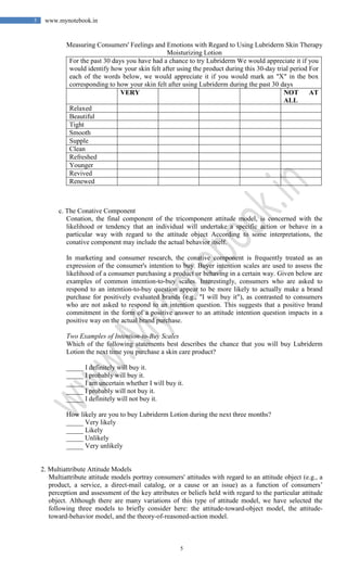 5
5 www.mynotebook.in
Measuring Consumers' Feelings and Emotions with Regard to Using Lubriderm Skin Therapy
Moisturizing Lotion
For the past 30 days you have had a chance to try Lubriderm We would appreciate it if you
would identify how your skin felt after using the product during this 30-day trial period For
each of the words below, we would appreciate it if you would mark an "X" in the box
corresponding to how your skin felt after using Lubriderm during the past 30 days
VERY NOT AT
ALL
Relaxed
Beautiful
Tight
Smooth
Supple
Clean
Refreshed
Younger
Revived
Renewed
c. The Conative Component
Conation, the final component of the tricomponent attitude model, is concerned with the
likelihood or tendency that an individual will undertake a specific action or behave in a
particular way with regard to the attitude object According to some interpretations, the
conative component may include the actual behavior itself.
In marketing and consumer research, the conative component is frequently treated as an
expression of the consumer's intention to buy. Buyer intention scales are used to assess the
likelihood of a consumer purchasing a product or behaving in a certain way. Given below are
examples of common intention-to-buy scales. Interestingly, consumers who are asked to
respond to an intention-to-buy question appear to be more likely to actually make a brand
purchase for positively evaluated brands (e.g., "I will buy it"), as contrasted to consumers
who are not asked to respond to an intention question. This suggests that a positive brand
commitment in the form of a positive answer to an attitude intention question impacts in a
positive way on the actual brand purchase.
Two Examples of Intention-to-Buy Scales
Which of the following statements best describes the chance that you will buy Lubriderm
Lotion the next time you purchase a skin care product?
_____ I definitely will buy it.
_____ I probably will buy it.
_____ I am uncertain whether I will buy it.
_____ I probably will not buy it.
_____ I definitely will not buy it.
How likely are you to buy Lubriderm Lotion during the next three months?
_____ Very likely
_____ Likely
_____ Unlikely
_____ Very unlikely
2. Multiattribute Attitude Models
Multiattribute attitude models portray consumers' attitudes with regard to an attitude object (e.g., a
product, a service, a direct-mail catalog, or a cause or an issue) as a function of consumers’
perception and assessment of the key attributes or beliefs held with regard to the particular attitude
object. Although there are many variations of this type of attitude model, we have selected the
following three models to briefly consider here: the attitude-toward-object model, the attitude-
toward-behavior model, and the theory-of-reasoned-action model.
 