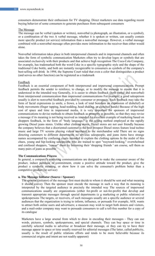 50
50 www.mynotebook.in
consumers demonstrate their enthusiasm for TV shopping. Direct marketers use data regarding recent
buying behavior of some consumers to generate purchases from subsequent consumers
The Message
The message can be verbal (spoken or written), nonverbal (a photograph, an illustration, or a symbol),
or a combination of the two A verbal message, whether it is spoken or written, can usually contain
more specific product (or service) information than a nonverbal message. However, a verbal message
combined with a nonverbal message often provides more information to the receiver than either would
alone.
Nonverbal information takes place in both interpersonal channels and in impersonal channels and often
takes the form of symbolic communication Marketers often try to develop logos or symbols that are
associated exclusively with their products and that achieve high recognition The Coca-Cola Company,
for example, has trademarked both the word Coke in a specific typographic style and the shape of the
traditional Coke bottle, and both are instantly recognizable to consumers as symbols of the company's
best-selling soft drink In 1994, the Supreme Court ruled that even a color that distinguishes a product
(and serves no other function) can be registered as a trademark
Feedback
Feedback is an essential component of both interpersonal and impersonal communications. Prompt
feedback permits the sender to reinforce, to change, or to modify the message to ensure that it is
understood in the intended way Generally, it is easier to obtain feedback (both verbal and nonverbal)
from interpersonal communication than impersonal communications For example, a good salesperson
usually is alert to nonverbal feedback provided by consumer or prospects. Such feedback may take the
form of facial expressions (a smile, a frown, a look of total boredom an expression of disbelief) or
body movements (finger tapping, head nodding, head shaking, or clenched hands) Because of the high
cost of space and time in impersonal media, it is very important for sponsors of impersonal
communications to devise methods to obtain feedback as promptly as possible, so that they may revise
a message if its meaning is not being received as intended An excellent example of marketing based on
shoppers feedback, in the form of ^body language," is the selling method employed at the rapidly
growing Diesel jeans stores. Unlike other clothing stores, Diesel stores are not user friendly because
the company believes that a disoriented customer is the best prospect Diesel stores feature loud techno
music and large TV screens playing videos unrelated to the merchandise sold There are no signs
directing customers to different departments no obvious salespeople, and jeans items have strange
names accompanied by confusing charts intended to explain the clothing options In the midst of this
chaos, young and hip-looking salespeople who are trained to spot "wayward-looking," overwhelmed
and confused shoppers, "rescue" them by becoming their 'shopping friends ' am course, sell them as
many pairs of jeans as possible
The Communications Process
In general, a company's marketing communications are designed to make the consumer aware of the
product, induce purchase or commitment, create a positive attitude toward the product, give the
product a symbolic meaning, or show how it can solve the consumer's problem better than a
competitive product (or service)
a. The Message Initiator (Source / Sponsor)
The sponsor (initiator) of the message first must decide to whom it should be sent and what meaning
it should convey Then the sponsor must encode the message in such a way that its meaning is
interpreted by the targeted audience in precisely the intended way The sources of impersonal
communications usually are organizations (either for-profit or not-for-profit) that develop and
transmit appropriate messages through special departments (e g marketing or public relations) or
spokespersons The targets, or receivers, of such messages usually are a specific audience or several
audiences that the organization is trying to inform, influence, or persuade For example, AOL wants
to attract both online users and advertisers; a museum may wish to target both donors and visitors,
and a mail-order company may want to persuade consumers to call a toll-free number for a copy of
its catalogue
Marketers have a large arsenal from which to draw in encoding their messages - They can use
words, pictures, symbols, spokespersons, and special channels. They can buy space or time in
carefully selected media to advertise or broadcast their message, or they can try to have their
message appear in space or time usually reserved for editorial messages (The latter, called publicity,
usually is the result of public relations efforts and tends to be more believable because its
commercial origins and intent are not readily apparent)
 