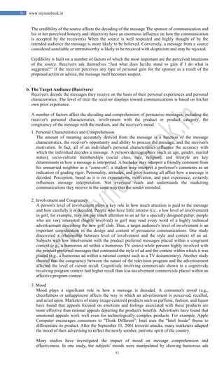 51
51 www.mynotebook.in
The credibility of the source affects the decoding of the message The sponsor of communication and
his or her perceived honesty and objectivity have an enormous influence on how the communication
is accepted by the receiver(s) When the source is well respected and highly thought of by the
intended audience the message is more likely to be believed. Conversely, a message from a source
considered unreliable or untrustworthy is likely to be received with skepticism and may be rejected.
Credibility is built on a number of factors of which the most important are the perceived intentions
of the source. Receivers ask themselves “Just what does he/she stand to gain if I do what is
suggested?” If the receiver perceives any type of personal gain for the sponsor as a result of the
proposed action or advice, the message itself becomes suspect.
b. The Target Audience (Receivers)
Receivers decode the messages they receive on the basis of their personal experiences and personal
characteristics. The level of trust the receiver displays toward communications is based on his/her
own prior experience.
A number of factors affect the decoding and comprehension of persuasive messages, including the
receiver's personal characteristics, involvement with the product or product category, the
congruency of the message with the medium, and the receiver's mood.
1. Personal Characteristics and Comprehension
The amount of meaning accurately derived from the message is a function of the message
characteristics, the receiver's opportunity and ability to process the message, and the receiver's
motivation. In fact, all of an individual's personal characteristics influence the accuracy with
which the individual decodes a message. A person's demographics (such as age, gender, marital
status), socio-cultural memberships (social class, race, religion), and lifestyle are key
determinants in how a message is interpreted. A bachelor may interpret a friendly comment from
his unmarried neighbor as a "come-on"; a student may interpret a professor's comments as an
indication of grading rigor. Personality, attitudes, and prior learning all affect how a message is
decoded. Perception, based as it is on expectations, motivation, and past experience, certainly
influences message interpretation. Not everyone reads and understands the marketing
communications they receive in the same way that the sender intended.
2. Involvement and Congruency
A person's level of involvement plays a key role in how much attention is paid to the message
and how carefully it is decoded. People who have little interest (i.e., a low level of involvement)
in golf, for example, may not pay much attention to an ad for a specially designed putter; people
who are very interested (highly involved) in golf may read every word of a highly technical
advertisement describing the new golf club. Thus, a target audience's level of involvement is an
important consideration in the design and content of persuasive communications. One study
discovered a relationship between level of involvement and the style and context of an ad.
Subjects with low involvement with the product preferred messages placed within a congruent
context (e.g., a humorous ad within a humorous TV series) while persons highly involved with
the product preferred messages that contrasted the style of ad and the context within which it was
placed (e.g., a humorous ad within a rational context such as a TV documentary). Another study
showed that the congruency between the nature of the television program and the advertisement
affected the level of viewer recall. Cognitively involving commercials shown in a cognitively
involving program context had higher recall than low-involvement commercials placed within an
affective program context.
3. Mood
Mood plays a significant role in how a message is decoded. A consumer's mood (e.g.,
cheerfulness or unhappiness) affects the way in which an advertisement is perceived, recalled,
and acted upon. Marketers of many image-centered products such as perfume, fashion, and liquor
have found that appeals focused on emotions and feelings associated with these products are
more effective than rational appeals depicting the product's benefits. Advertisers have found that
emotional appeals work well even for technologically complex products. For example, Apple
Computer encourages consumers to "Think Different": Intel uses the "Intel Inside" theme to
differentiate its product. After the September 11, 2001 terrorist attacks, many marketers adapted
the mood of their advertising to reflect the newly somber, patriotic spirit of the country.
Many studies have investigated the impact of mood on message comprehension and
effectiveness. In one study, the subjects' moods were manipulated by showing humorous ads
 